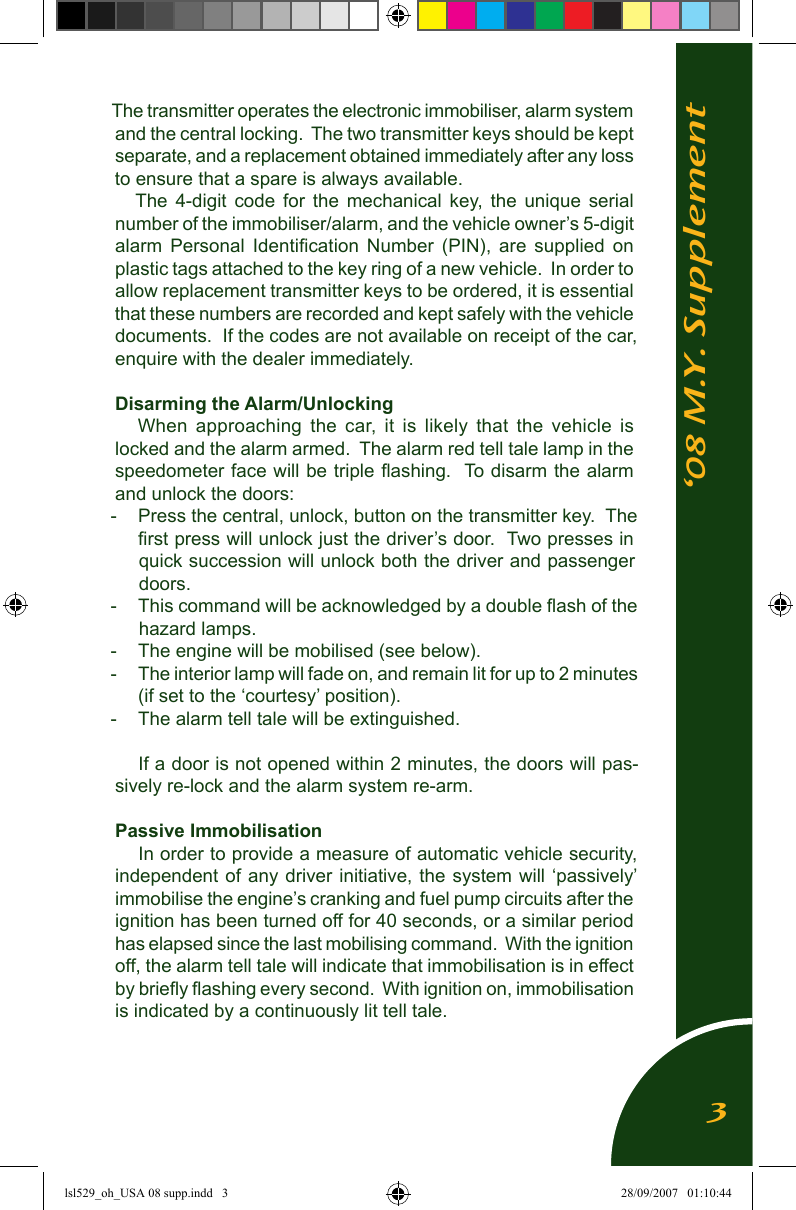 &lsquo;08 M.Y. SupplementThe transmitter operates the electronic immobiliser, alarm system and the central locking.  The two transmitter keys should be kept separate, and a replacement obtained immediately after any loss to ensure that a spare is always available.The  4-digit  code  for  the  mechanical  key, the unique serial number of the immobiliser/alarm, and the vehicle owner&rsquo;s 5-digit alarm  Personal  Identiﬁcation  Number  (PIN),  are  supplied  on plastic tags attached to the key ring of a new vehicle.  In order to allow replacement transmitter keys to be ordered, it is essential that these numbers are recorded and kept safely with the vehicle documents.  If the codes are not available on receipt of the car, enquire with the dealer immediately.Disarming the Alarm/Unlocking When  approaching  the  car,  it  is  likely  that  the  vehicle  is locked and the alarm armed.  The alarm red tell tale lamp in the speedometer face will be triple ﬂashing.  To disarm the alarm and unlock the doors:-  Press the central, unlock, button on the transmitter key.  The ﬁrst press will unlock just the driver&rsquo;s door.  Two presses in quick succession will unlock both the driver and passenger doors.  -  This command will be acknowledged by a double ﬂash of the hazard lamps.-  The engine will be mobilised (see below).-  The interior lamp will fade on, and remain lit for up to 2 minutes (if set to the &lsquo;courtesy&rsquo; position).-  The alarm tell tale will be extinguished.If a door is not opened within 2 minutes, the doors will pas-sively re-lock and the alarm system re-arm. Passive ImmobilisationIn order to provide a measure of automatic vehicle security, independent of  any driver initiative, the system will &lsquo;passively&rsquo; immobilise the engine&rsquo;s cranking and fuel pump circuits after the ignition has been turned off for 40 seconds, or a similar period has elapsed since the last mobilising command.  With the ignition off, the alarm tell tale will indicate that immobilisation is in effect by brieﬂy ﬂashing every second.  With ignition on, immobilisation is indicated by a continuously lit tell tale.3lsl529_oh_USA 08 supp.indd   3 28/09/2007   01:10:44