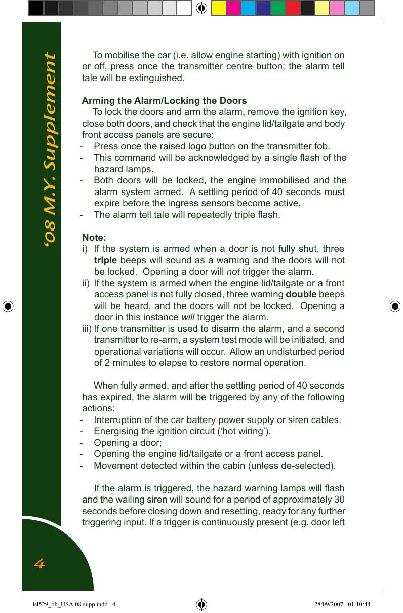 &lsquo;08 M.Y. SupplementTo mobilise the car (i.e. allow engine starting) with ignition on or off, press once the transmitter centre button; the alarm tell tale will be extinguished.Arming the Alarm/Locking the DoorsTo lock the doors and arm the alarm, remove the ignition key, close both doors, and check that the engine lid/tailgate and body front access panels are secure:  -  Press once the raised logo button on the transmitter fob.  -  This command will be acknowledged by a single ﬂash of the hazard lamps.-  Both  doors  will  be  locked, the engine  immobilised  and  the alarm system armed.  A settling period of 40 seconds must expire before the ingress sensors become active.-  The alarm tell tale will repeatedly triple ﬂash.Note:i)  If the system is armed when a door is  not fully shut, three triple beeps will sound as a warning and the doors will not be locked.  Opening a door will not trigger the alarm.ii)  If the system is armed when the engine lid/tailgate or a front access panel is not fully closed, three warning double beeps will be heard, and the doors will not be locked.  Opening a door in this instance will trigger the alarm. iii) If one transmitter is used to disarm the alarm, and a second transmitter to re-arm, a system test mode will be initiated, and operational variations will occur.  Allow an undisturbed period of 2 minutes to elapse to restore normal operation.When fully armed, and after the settling period of 40 seconds has expired, the alarm will be triggered by any of the following actions:-  Interruption of the car battery power supply or siren cables.-  Energising the ignition circuit (&lsquo;hot wiring&rsquo;).-  Opening a door;-  Opening the engine lid/tailgate or a front access panel.-  Movement detected within the cabin (unless de-selected).If the alarm is triggered, the hazard warning lamps will ﬂash and the wailing siren will sound for a period of approximately 30 seconds before closing down and resetting, ready for any further triggering input. If a trigger is continuously present (e.g. door left 4lsl529_oh_USA 08 supp.indd   4 28/09/2007   01:10:44