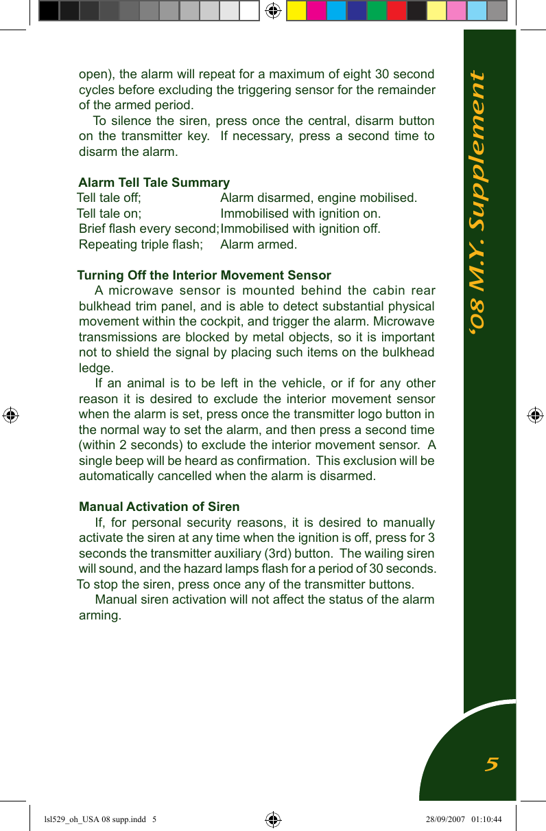&lsquo;08 M.Y. Supplementopen), the alarm will repeat for a maximum of eight 30 second cycles before excluding the triggering sensor for the remainder of the armed period.To silence  the  siren,  press once  the  central,  disarm  button on  the  transmitter  key.   If  necessary, press  a  second  time  to disarm the alarm.Alarm Tell Tale SummaryTell tale off;        Alarm disarmed, engine mobilised.Tell tale on;         Immobilised with ignition on.Brief ﬂash every second; Immobilised with ignition off.Repeating triple ﬂash;  Alarm armed.Turning Off the Interior Movement SensorA  microwave  sensor  is  mounted  behind  the  cabin  rear bulkhead trim panel, and is able to detect substantial physical movement within the cockpit, and trigger the alarm. Microwave transmissions are blocked by metal objects, so it is important not to shield the signal by placing such items on the bulkhead ledge.If  an  animal  is  to  be  left  in  the  vehicle,  or  if  for  any  other reason  it  is  desired  to  exclude  the  interior  movement  sensor when the alarm is set, press once the transmitter logo button in the normal way to set the alarm, and then press a second time (within 2 seconds) to exclude the interior movement sensor.  A single beep will be heard as conﬁrmation.  This exclusion will be automatically cancelled when the alarm is disarmed.Manual Activation of SirenIf,  for  personal  security  reasons,  it  is  desired  to  manually activate the siren at any time when the ignition is off, press for 3 seconds the transmitter auxiliary (3rd) button.  The wailing siren will sound, and the hazard lamps ﬂash for a period of 30 seconds.  To stop the siren, press once any of the transmitter buttons.Manual siren activation will not affect the status of the alarm arming.5lsl529_oh_USA 08 supp.indd   5 28/09/2007   01:10:44