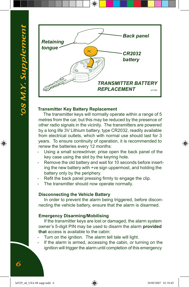 &lsquo;08 M.Y. SupplementTransmitter Key Battery ReplacementThe transmitter keys will normally operate within a range of 5 metres from the car, but this may be reduced by the presence of other radio signals in the vicinity.  The transmitters are powered by a long life 3V Lithium battery, type CR2032, readily available from electrical outlets, which with normal use should last for 3 years.  To ensure continuity of operation, it is recommended to renew the batteries every 12 months:-  Using a small screwdriver, prise open the back panel of the key case using the slot by the keyring hole.-  Remove the old battery and wait for 10 seconds before insert-ing the new battery with +ve sign uppermost, and holding the battery only by the periphery.-  Reﬁt the back panel pressing ﬁrmly to engage the clip.-  The transmitter should now operate normally.Disconnecting the Vehicle BatteryIn order to prevent the alarm being triggered, before discon-necting the vehicle battery, ensure that the alarm is disarmed.Emergency Disarming/MobilisingIf the transmitter keys are lost or damaged, the alarm system owner&rsquo;s 5-digit PIN may be used to disarm the alarm provided that access is available to the cabin:-  Turn on the ignition.  The alarm tell tale will light.  -  If the alarm is armed, accessing the cabin, or turning on the ignition will trigger the alarm until completion of this emergency             Back panel  Retaining  tongue            CR2032            battery                  TRANSMITTER BATTERY                  REPLACEMENT        oh102b6lsl529_oh_USA 08 supp.indd   6 28/09/2007   01:10:45