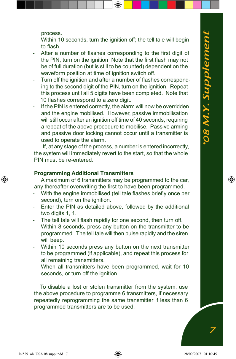 &lsquo;08 M.Y. Supplementprocess.-  Within 10 seconds, turn the ignition off; the tell tale will begin to ﬂash.-  After a number of ﬂashes  corresponding to  the ﬁrst digit of the PIN, turn on the ignition  Note that the ﬁrst ﬂash may not be of full duration (but is still to be counted) dependent on the waveform position at time of ignition switch off.-  Turn off the ignition and after a number of ﬂashes correspond-ing to the second digit of the PIN, turn on the ignition.  Repeat this process until all 5 digits have been completed.  Note that 10 ﬂashes correspond to a zero digit.-  If the PIN is entered correctly, the alarm will now be overridden and the engine mobilised.  However, passive immobilisation will still occur after an ignition off time of 40 seconds, requiring a repeat of the above procedure to mobilise.  Passive arming and passive door locking cannot occur until a transmitter is used to operate the alarm.  If, at any stage of the process, a number is entered incorrectly, the system will immediately revert to the start, so that the whole PIN must be re-entered.Programming Additional TransmittersA maximum of 6 transmitters may be programmed to the car, any thereafter overwriting the ﬁrst to have been programmed.-   With the engine immobilised (tell tale ﬂashes brieﬂy once per second), turn on the ignition.-  Enter the PIN as detailed above, followed by the additional two digits 1, 1.-  The tell tale will ﬂash rapidly for one second, then turn off.-  Within 8 seconds, press any button on the transmitter to be programmed.  The tell tale will then pulse rapidly and the siren will beep.-  Within 10 seconds press any button on the next transmitter to be programmed (if applicable), and repeat this process for all remaining transmitters.-  When  all  transmitters  have  been  programmed,  wait  for  10 seconds, or turn off the ignition.To disable a lost or stolen transmitter from the system, use the above procedure to programme 6 transmitters, if necessary repeatedly reprogramming the same transmitter if less than 6 programmed transmitters are to be used.7lsl529_oh_USA 08 supp.indd   7 28/09/2007   01:10:45