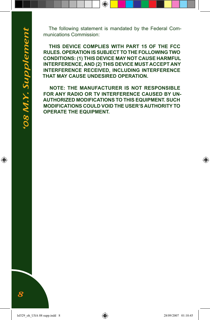 &lsquo;08 M.Y. SupplementThe  following  statement  is  mandated  by  the  Federal  Com-munications Commission:THIS  DEVICE  COMPLIES  WITH  PART 15  OF  THE  FCC RULES. OPERATION IS SUBJECT TO THE FOLLOWING TWO CONDITIONS: (1) THIS DEVICE MAY NOT CAUSE HARMFUL INTERFERENCE, AND (2) THIS DEVICE MUST ACCEPT ANY INTERFERENCE  RECEIVED,  INCLUDING  INTERFERENCE THAT MAY CAUSE UNDESIRED OPERATION.NOTE:  THE  MANUFACTURER  IS  NOT  RESPONSIBLE FOR ANY RADIO OR TV INTERFERENCE CAUSED BY UN-AUTHORIZED MODIFICATIONS TO THIS EQUIPMENT. SUCH MODIFICATIONS COULD VOID THE USER&rsquo;S AUTHORITY TO OPERATE THE EQUIPMENT.8lsl529_oh_USA 08 supp.indd   8 28/09/2007   01:10:45