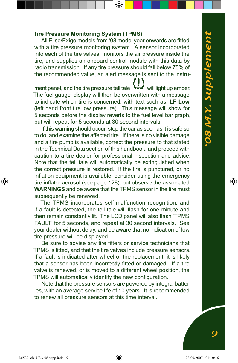 &lsquo;08 M.Y. SupplementTire Pressure Monitoring System (TPMS) All Elise/Exige models from &lsquo;08 model year onwards are ﬁtted with a tire pressure monitoring system.  A sensor incorporated into each of the tire valves, monitors the air pressure inside the tire, and supplies an onboard control module with this data by radio transmission.  If any tire pressure should fall below 75% of the recommended value, an alert message is sent to the instru-ment panel, and the tire pressure tell tale  will light up amber.  The fuel gauge  display will then be overwritten with a message to indicate which tire is concerned, with text such as: LF Low (left hand front tire low pressure).  This message will show for 5 seconds before the display reverts to the fuel level bar graph, but will repeat for 5 seconds at 30 second intervals.If this warning should occur, stop the car as soon as it is safe so to do, and examine the affected tire.  If there is no visible damage and a tire pump is available, correct the pressure to that stated in the Technical Data section of this handbook, and proceed with caution to a tire dealer for professional inspection and advice.  Note that the tell tale will automatically be extinguished when the correct pressure is restored.  If the tire is punctured, or no inﬂation equipment is available, consider using the emergency tire inﬂator aerosol (see page 128), but observe the associated WARNINGS and be aware that the TPMS sensor in the tire must subsequently be renewed.The  TPMS  incorporates  self-malfunction  recognition,  and if a fault is detected, the tell tale will ﬂash for one minute and then remain constantly lit.  The LCD panel will also ﬂash &lsquo;TPMS FAULT&rsquo; for 5 seconds, and repeat at 30 second intervals.  See your dealer without delay, and be aware that no indication of low tire pressure will be displayed.Be sure to advise any tire ﬁtters or service technicians that TPMS is ﬁtted, and that the tire valves include pressure sensors.  If a fault is indicated after wheel or tire replacement, it is likely that a sensor has been incorrectly ﬁtted or damaged.  If a tire valve is renewed, or is moved to a different wheel position, the TPMS will automatically identify the new conﬁguration.Note that the pressure sensors are powered by integral batter-ies, with an average service life of 10 years.  It is recommended to renew all pressure sensors at this time interval.9lsl529_oh_USA 08 supp.indd   9 28/09/2007   01:10:46