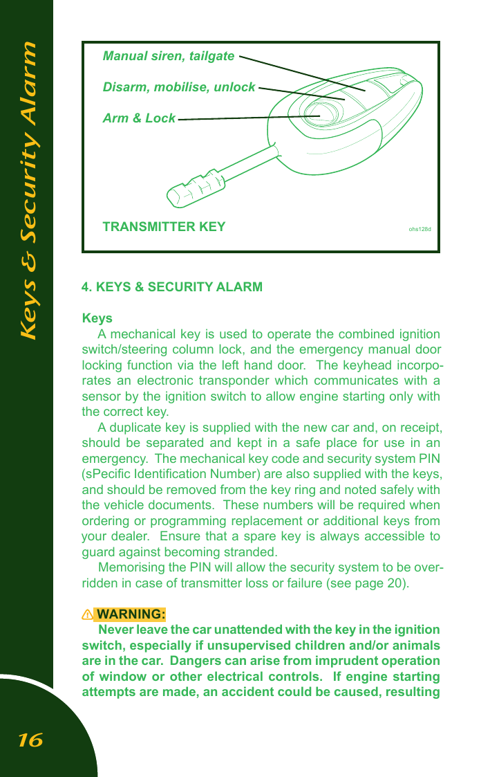 4. KEYS &amp; SECURITY ALARMKeysA mechanical key is used to operate the combined ignition switch/steering column lock, and the emergency manual door locking function  via the left  hand door.  The  keyhead incorpo-rates  an  electronic  transponder  which  communicates  with  a sensor by the ignition switch to allow engine starting only with the correct key.A duplicate key is supplied with the new car and, on receipt, should  be  separated  and  kept  in  a  safe  place  for  use  in  an emergency.  The mechanical key code and security system PIN (sPeciﬁc Identiﬁcation Number) are also supplied with the keys, and should be removed from the key ring and noted safely with the vehicle documents.  These numbers will be required when ordering or programming replacement or additional keys from your dealer.  Ensure that a spare key is always accessible to guard against becoming stranded.  Memorising the PIN will allow the security system to be over-ridden in case of transmitter loss or failure (see page 20).  WARNING:Never leave the car unattended with the key in the ignition switch, especially if unsupervised children and/or animals are in the car.  Dangers can arise from imprudent operation of window or other electrical controls.   If  engine  starting attempts are made, an accident could be caused, resulting Keys &amp; Security Alarm  Manual siren, tailgate  Disarm, mobilise, unlock  Arm &amp; Lock            TRANSMITTER KEY         ohs128d16