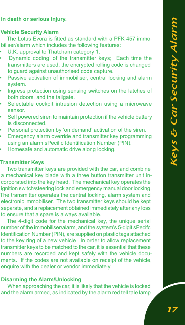 in death or serious injury. Vehicle Security AlarmThe Lotus Evora is ﬁtted as standard with a PFK 457 immo-biliser/alarm which includes the following features:&bull;  U.K. approval to Thatcham category 1.&bull;  &lsquo;Dynamic  coding&rsquo;  of  the  transmitter  keys;    Each  time  the transmitters are used, the encrypted rolling code is changed to guard against unauthorised code capture.&bull;  Passive activation of immobiliser, central locking and alarm system.&bull;  Ingress protection using sensing switches on the latches of both doors, and the tailgate.&bull;  Selectable  cockpit  intrusion  detection  using  a  microwave  sensor. &bull;  Self powered siren to maintain protection if the vehicle battery is disconnected.&bull;  Personal protection by &lsquo;on demand&rsquo; activation of the siren. &bull;  Emergency alarm override and transmitter key programming using an alarm sPeciﬁc Identiﬁcation Number (PIN).&bull;  Homesafe and automatic drive along locking.Transmitter KeysTwo transmitter keys are provided with the car, and combine a mechanical key blade with a three button transmitter unit in-corporated into the key head.  The mechanical key operates the ignition switch/steering lock and emergency manual door locking.  The transmitter operates the central locking, alarm system and electronic immobiliser.  The two transmitter keys should be kept separate, and a replacement obtained immediately after any loss to ensure that a spare is always available.The  4-digit  code  for  the  mechanical  key,  the  unique  serial number of the immobiliser/alarm, and the system&rsquo;s 5-digit sPecifc Identiﬁcation Number (PIN), are supplied on plastic tags attached to the key ring of a new vehicle.  In order to allow replacement transmitter keys to be matched to the car, it is essential that these numbers  are  recorded  and  kept  safely  with  the  vehicle  docu-ments.  If the codes are not available on receipt of the vehicle, enquire with the dealer or vendor immediately.Disarming the Alarm/Unlocking When approaching the car, it is likely that the vehicle is locked and the alarm armed, as indicated by the alarm red tell tale lamp Keys &amp; Car Security Alarm17