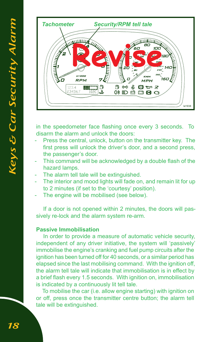 in  the  speedometer  face  ﬂashing  once  every  3  seconds.    To disarm the alarm and unlock the doors:-  Press the central, unlock, button on the transmitter key.  The ﬁrst press will unlock the driver&rsquo;s door, and a second press,  the passenger&rsquo;s door.-  This command will be acknowledged by a double ﬂash of the hazard lamps.-  The alarm tell tale will be extinguished.-  The interior and mood lights will fade on, and remain lit for up to 2 minutes (if set to the &lsquo;courtesy&rsquo; position).-  The engine will be mobilised (see below).If a door is not opened within 2 minutes, the doors will pas-sively re-lock and the alarm system re-arm. Passive ImmobilisationIn order to provide a measure of automatic vehicle security, independent of  any driver initiative, the  system will &lsquo;passively&rsquo; immobilise the engine&rsquo;s cranking and fuel pump circuits after the ignition has been turned off for 40 seconds, or a similar period has elapsed since the last mobilising command.  With the ignition off, the alarm tell tale will indicate that immobilisation is in effect by a brief ﬂash every 1.5 seconds.  With ignition on, immobilisation is indicated by a continuously lit tell tale.To mobilise the car (i.e. allow engine starting) with ignition on or off, press once the transmitter centre button; the alarm tell tale will be extinguished.le1938Keys &amp; Car Security AlarmTachometer Security/RPM tell taleRevise18