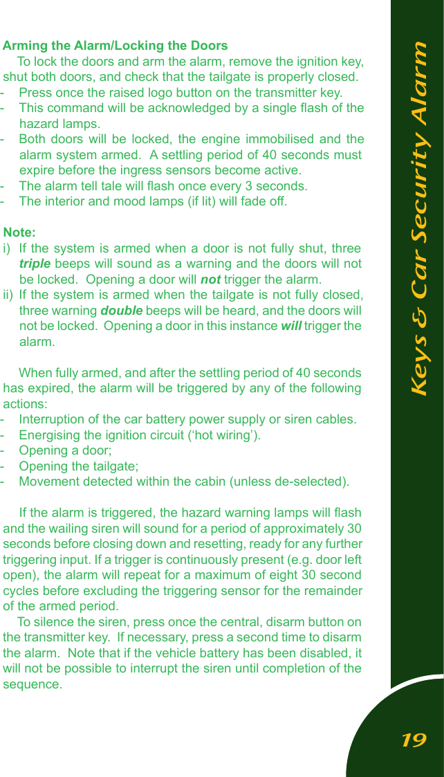 Arming the Alarm/Locking the DoorsTo lock the doors and arm the alarm, remove the ignition key, shut both doors, and check that the tailgate is properly closed.  -  Press once the raised logo button on the transmitter key.  -  This command will be acknowledged by a single ﬂash of the hazard lamps.-  Both  doors  will  be  locked,  the  engine  immobilised  and  the alarm system armed.  A settling period of 40 seconds must expire before the ingress sensors become active.-  The alarm tell tale will ﬂash once every 3 seconds.-  The interior and mood lamps (if lit) will fade off.Note:i)  If the system is armed  when a door is not fully  shut, three triple beeps will sound as a warning and the doors will not be locked.  Opening a door will not trigger the alarm.ii)  If the system is armed when the tailgate is not fully closed, three warning double beeps will be heard, and the doors will not be locked.  Opening a door in this instance will trigger the alarm. When fully armed, and after the settling period of 40 seconds has expired, the alarm will be triggered by any of the following actions:-  Interruption of the car battery power supply or siren cables.-  Energising the ignition circuit (&lsquo;hot wiring&rsquo;).-  Opening a door;-  Opening the tailgate;-  Movement detected within the cabin (unless de-selected).If the alarm is triggered, the hazard warning lamps will ﬂash and the wailing siren will sound for a period of approximately 30 seconds before closing down and resetting, ready for any further triggering input. If a trigger is continuously present (e.g. door left open), the alarm will repeat for a maximum of eight 30 second cycles before excluding the triggering sensor for the remainder of the armed period.To silence the siren, press once the central, disarm button on the transmitter key.  If necessary, press a second time to disarm the alarm.  Note that if the vehicle battery has been disabled, it will not be possible to interrupt the siren until completion of the sequence.Keys &amp; Car Security Alarm19