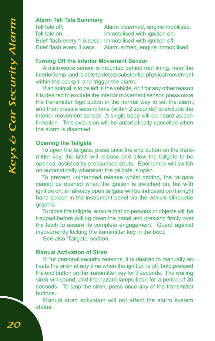 Alarm Tell Tale SummaryTell tale off;    Alarm disarmed, engine mobilised.Tell tale on;    Immobilised with ignition on.Brief ﬂash every 1.5 secs;  Immobilised with ignition off.Brief ﬂash every 3 secs.  Alarm armed, engine immobilised.Turning Off the Interior Movement SensorA microwave sensor is mounted behind roof lining, near the interior lamp, and is able to detect substantial physical movement within the cockpit, and trigger the alarm. If an animal is to be left in the vehicle, or if for any other reason it is desired to exclude the interior movement sensor, press once the transmitter logo button in the normal way to set the alarm, and then press a second time (within 2 seconds) to exclude the interior movement sensor.  A single beep will be heard as con-ﬁrmation.  This exclusion will be automatically cancelled when the alarm is disarmed.Opening the TailgateTo open the tailgate, press once the end button on the trans-mitter  key;  the  latch  will  release  and  allow  the  tailgate  to  be opened, assisted by pressurised struts.  Boot lamps will switch on automatically whenever the tailgate is open.To  prevent  unintended  release  whilst  driving,  the  tailgate cannot  be  opened  when  the  ignition  is  switched  on,  but  with ignition on, an already open tailgate will be indicated on the right hand screen in the instrument panel via the vehicle silhouette graphic.To close the tailgate, ensure that no persons or objects will be trapped before pulling down the panel and pressing ﬁrmly over the latch  to  assure  its  complete  engagement.    Guard  against inadvertently locking the transmitter key in the boot.See also &lsquo;Tailgate&rsquo; section.Manual Activation of SirenIf, for personal security reasons, it is desired to manually ac-tivate the siren at any time when the ignition is off, hold pressed the end button on the transmitter key for 3 seconds.  The wailing siren will sound, and the hazard lamps ﬂash for a period of 30 seconds.  To stop the siren, press once any of the transmitter buttons.Manual  siren  activation  will  not  affect  the  alarm  system status.Keys &amp; Car Security Alarm20
