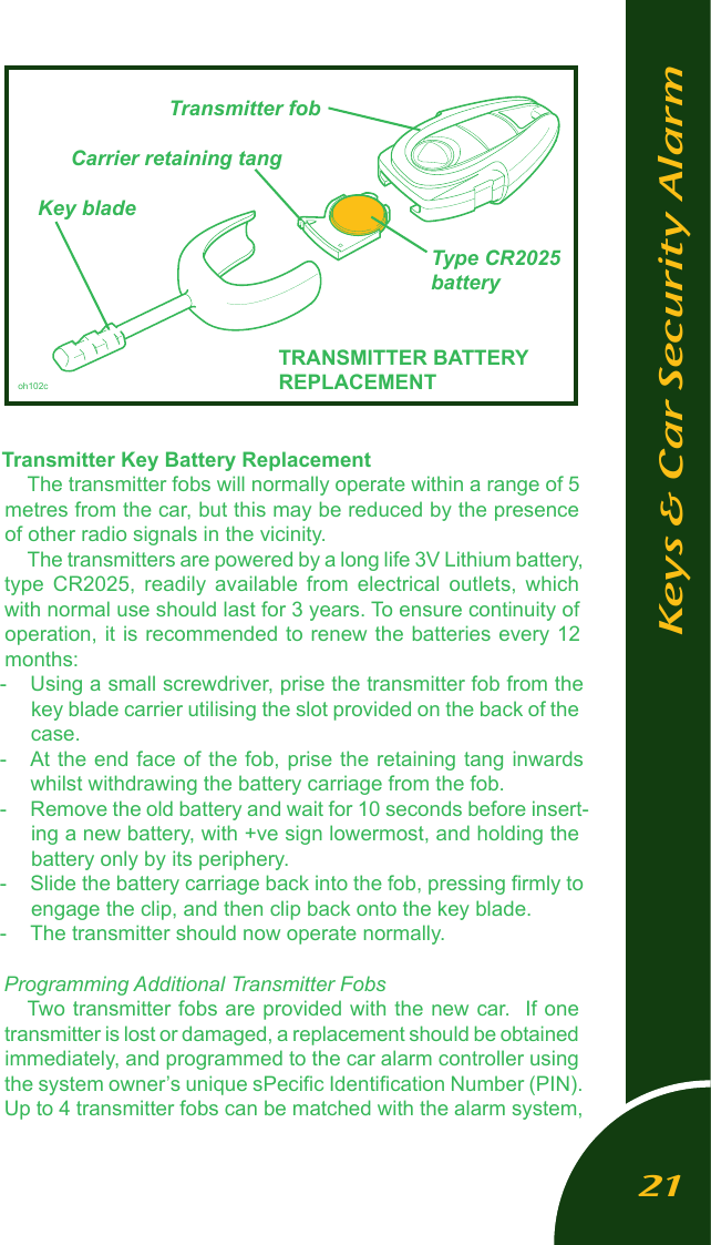 Transmitter Key Battery ReplacementThe transmitter fobs will normally operate within a range of 5 metres from the car, but this may be reduced by the presence of other radio signals in the vicinity. The transmitters are powered by a long life 3V Lithium battery, type  CR2025,  readily  available  from  electrical  outlets,  which with normal use should last for 3 years. To ensure continuity of operation, it is recommended to renew the batteries every 12 months:-  Using a small screwdriver, prise the transmitter fob from the key blade carrier utilising the slot provided on the back of the case.-  At the end face of the fob, prise the retaining tang inwards whilst withdrawing the battery carriage from the fob.-  Remove the old battery and wait for 10 seconds before insert-ing a new battery, with +ve sign lowermost, and holding the battery only by its periphery.-  Slide the battery carriage back into the fob, pressing ﬁrmly to engage the clip, and then clip back onto the key blade. -  The transmitter should now operate normally.Programming Additional Transmitter FobsTwo transmitter fobs are provided with the new car.  If one transmitter is lost or damaged, a replacement should be obtained immediately, and programmed to the car alarm controller using the system owner&rsquo;s unique sPeciﬁc Identiﬁcation Number (PIN). Up to 4 transmitter fobs can be matched with the alarm system, Keys &amp; Car Security Alarm          Transmitter fob    Carrier retaining tang  Key blade                          Type CR2025                           battery                      TRANSMITTER BATTERY     oh102c                REPLACEMENT         21