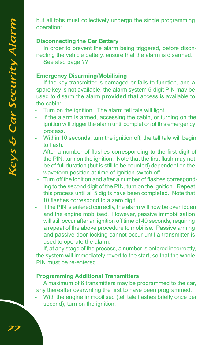 but all fobs must collectively undergo the single programming operation:Disconnecting the Car BatteryIn order to prevent the alarm being triggered, before dison-necting the vehicle battery, ensure that the alarm is disarmed.See also page ??Emergency Disarming/MobilisingIf the key transmitter is damaged or fails to function, and a spare key is not available, the alarm system 5-digit PIN may be used to disarm the alarm provided that access is available to the cabin:-  Turn on the ignition.  The alarm tell tale will light.  -  If the alarm is armed, accessing the cabin, or turning on the ignition will trigger the alarm until completion of this emergency process.-  Within 10 seconds, turn the ignition off; the tell tale will begin to ﬂash.-  After a number  of ﬂashes corresponding  to the ﬁrst digit of the PIN, turn on the ignition.  Note that the ﬁrst ﬂash may not be of full duration (but is still to be counted) dependent on the waveform position at time of ignition switch off..-  Turn off the ignition and after a number of ﬂashes correspond-ing to the second digit of the PIN, turn on the ignition.  Repeat this process until all 5 digits have been completed.  Note that 10 ﬂashes correspond to a zero digit.-  If the PIN is entered correctly, the alarm will now be overridden and the engine mobilised.  However, passive immobilisation will still occur after an ignition off time of 40 seconds, requiring a repeat of the above procedure to mobilise.  Passive arming and passive door locking cannot occur until a transmitter is used to operate the alarm.If, at any stage of the process, a number is entered incorrectly, the system will immediately revert to the start, so that the whole PIN must be re-entered.Programming Additional TransmittersA maximum of 6 transmitters may be programmed to the car, any thereafter overwriting the ﬁrst to have been programmed.-   With the engine immobilised (tell tale ﬂashes brieﬂy once per second), turn on the ignition.Keys &amp; Car Security Alarm22