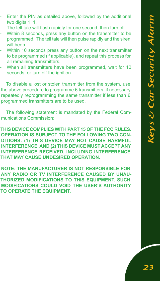 -  Enter the PIN as detailed above, followed by the additional two digits 1, 1.-  The tell tale will ﬂash rapidly for one second, then turn off.-  Within 8 seconds, press any button on the transmitter to be programmed.  The tell tale will then pulse rapidly and the siren will beep.-  Within 10 seconds press any button on the next transmitter to be programmed (if applicable), and repeat this process for all remaining transmitters.-  When  all  transmitters  have  been  programmed,  wait  for  10 seconds, or turn off the ignition.To disable a lost or stolen transmitter from the system, use the above procedure to programme 6 transmitters, if necessary repeatedly reprogramming the same transmitter if less than 6 programmed transmitters are to be used.The  following  statement  is  mandated  by  the  Federal  Com-munications Commission:THIS DEVICE COMPLIES WITH PART 15 OF THE FCC RULES. OPERATION IS SUBJECT TO THE FOLLOWING TWO CON-DITIONS:  (1)  THIS  DEVICE  MAY NOT  CAUSE  HARMFUL INTERFERENCE, AND (2) THIS DEVICE MUST ACCEPT ANY INTERFERENCE  RECEIVED,  INCLUDING  INTERFERENCE THAT MAY CAUSE UNDESIRED OPERATION.NOTE: THE MANUFACTURER IS NOT RESPONSIBLE FOR ANY  RADIO  OR  TV  INTERFERENCE  CAUSED  BY  UNAU-THORIZED  MODIFICATIONS  TO  THIS  EQUIPMENT.  SUCH MODIFICATIONS  COULD  VOID  THE  USER&rsquo;S AUTHORITY TO OPERATE THE EQUIPMENT.Keys &amp; Car Security Alarm23