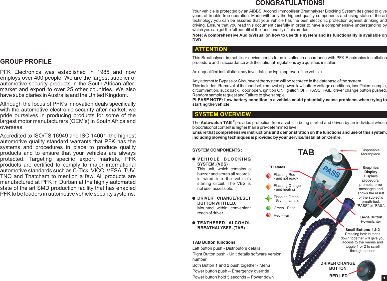 PFK  Electronics  was  established  in  1985  and  now employs over 400 people. We are the largest supplier of automotive security products in the South African after-market and export to over 25 other countries. We also have subsidiaries in Australia and the United Kingdom.Although the focus of PFK's innovation deals specifically with the automotive electronic security after-market, we pride  ourselves  in  producing  products  for  some  of  the largest motor manufacturers (OEM&rsquo;s) in South Africa and overseas.Accredited to ISO/TS 16949 and ISO 14001, the highest automotive quality standard warrants that PFK  has  the systems  and  procedures  in  place  to  produce  quality products  and  to  ensure  that  your  vehicles  are  always protected.  Targeting  specific  export  markets,  PFK products  are  certified  to  comply  to  major  international automotive standards such as C-Tick, VICC, VESA, TUV, TNO and Thatcham to mention  a  few. All products are manufactured at PFK in Durban at the highly automated state of the art SMD production facility that has enabled PFK to be leaders in automotive vehicle security systems.GROUP PROFILE1CONGRATULATIONS!Your vehicle is protected by an AIBBS, Alcohol Immobiliser Breathalyser Blocking System designed to give years of trouble free operation. Made with only the highest quality components and using state of the art technology you can be assured that your vehicle has the best electronic protection against drinking and driving. Ensure that you read this document carefully in order to have a comprehensive understanding by which you can get the full benefit of the functionality of this product.Note: A comprehensive Audio/Visual on how to use this system and its   is available on DVD.functionality&reg; The Autowatch TAB  provides protection from a vehicle being started and driven by an individual whose blood/alcohol content is higher than a pre-determined level.Ensure that comprehensive instructions and demonstration on the functions and use of this system, including blowing techniques is provided by your Service/Installation Centre.SYSTEM COMPONENTS :V E H I C L E   B L O C K I N G  SYSTEM. (VBS) This  unit,  which  contains  a buzzer and stores all records, is  wired  into  the  vehicle&rsquo;s starting  circuit.  The  VBS  is not user accessible.DRIVER  CHANGE/RESET BUTTON WITH LED. Mounted  within  convenient reach of driver.TEATHERED  ALCOHOL BREATHALYSER. (TAB) ASSPRED LEDDRIVER CHANGE BUTTONSmall Buttons 1 &amp; 2Pressing both buttons down together will give you access to the menus and toggle 1 or 2 to scroll through optionsSYSTEM OVERVIEWATTENTIONThis Breathalyser immobiliser device needs to be installed in accordance with PFK Electronics installation procedure and in accordance with the national regulations by a qualified installer.An unqualified installation may invalidate the type approval of the vehicle.Any attempt to Bypass or Circumvent the system will be recorded in the database of the system.This includes: Removal of the handset, removal of power, low battery voltage conditions, insufficient sample, circumvention, suck back,  door open, ignition ON, ignition OFF, PASS, FAIL, driver change button pushed, Random sample request and Failure to give sample.PLEASE NOTE: Low battery condition in a vehicle could potentially cause problems when trying to starting the vehicle.TAB Disposable MouthpieceLarge ButtonPower/EnterGraphics Display Displays procedural prompts, error messages and shows the result of the subject&rsquo;s breath test, &ldquo;PASS&rdquo; or &ldquo;FAIL&rdquo;.LED statesFlashing Red - unit not readyFlashing Orange - unit heatingFlashing Green - Give a sampleGreen - PassRed - FailTAB Button functionsLeft button push - Distributors detailsRight Button push - Unit details software version numberBoth Button 1 and 2 push together - Menu Power button push &ndash; Emergency overridePower button hold 5 seconds &ndash; Power down