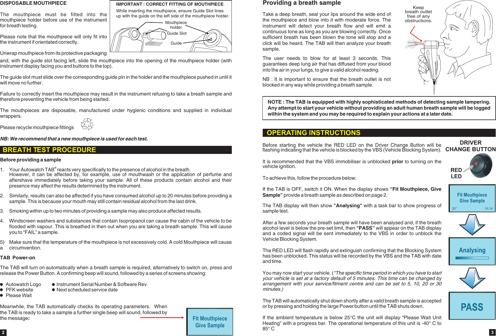 Before providing a sample&reg;1. Your Autowatch TAB  reacts very specifically to the presence of alcohol in the breath. However, it  can be affected  by, for  example, use of  mouthwash or the  application of  perfume and aftershave  immediately  before taking your  sample.  All  of  these  products  contain alcohol  and  their presence may affect the results determined by the instrument.2. Similarly, results can also be affected if you have consumed alcohol up to 20 minutes before providing a sample. This is because your mouth may still contain residual alcohol from the last drink.3. Smoking within up to two minutes of providing a sample may also produce affected results.TAB  Power-onThe TAB will turn on automatically when a breath sample is required, alternatively to switch on, press and release the Power Button. A confirming beep will sound, followed by a series of screens showing:4. Windscreen washers and substances that contain Isopropanol can cause the cabin of the vehicle to be flooded with vapour. This is breathed in then out when you are taking a breath sample. This will cause you to &ldquo;FAIL&rdquo; a sample.5)  Make sure that the temperature of the mouthpiece is not excessively cold. A cold Mouthpiece will cause a  circumvention.Fit MouthpieceGive SampleIMPORTANT : CORRECT FITTING OF MOUTHPIECEIMPORTANT : CORRECT FITTING OF MOUTHPIECEGuide SlotMouthpiece holderGuideWhile inserting the mouthpiece, ensure Guide Slot linesup with the guide on the left side of the mouthpiece holder. DISPOSABLE MOUTHPIECEThe  mouthpiece  must  be  fitted  into  the mouthpiece holder before use of the instrument for breath testing.Please note that the mouthpiece will only fit into the instrument if orientated correctly. Unwrap mouthpiece from its protective packaging and, with the guide slot facing left, slide the mouthpiece into the opening of the mouthpiece holder (with instrument display facing you and buttons to the top). The guide slot must slide over the corresponding guide pin in the holder and the mouthpiece pushed in until it will move no further. Failure to correctly insert the mouthpiece may result in the instrument refusing to take a breath sample and therefore preventing the vehicle from being started.The  mouthpieces  are  disposable,  manufactured  under  hygienic  conditions  and  supplied  in  individual wrappers.  NB: We recommend that a new mouthpiece is used for each test.Please recycle mouthpiece fittings2Meanwhile, the TAB automatically checks its operating parameters.   When the TAB is ready to take a sample a further single beep will sound, followed by the message: BREATH TEST PROCEDUREAutowatch Logo  Instrument Serial Number &amp; Software Rev.PFK website Next scheduled service datePlease WaitThe TAB display will then show   with a task bar to show progress of sample test.After a few seconds your breath sample will have been analysed and, if the breath alcohol level is below the pre-set limit, then "PASS&rdquo; will appear on the TAB display and a coded signal will be sent immediately to the VBS in order to unblock the Vehicle Blocking System. The RED LED will flash rapidly and extinguish confirming that the Blocking System has been unblocked. This status will be recorded by the VBS and the TAB with date and time.You may now start your vehicle. (*The specific time period in which you have to start your vehicle is set at a factory default of 5 minutes. This time can be changed by arrangement with your  service/fitment centre and can be  set to 5, 10,  20 or 30 minutes.)The TAB will automatically shut down shortly after a valid breath sample is accepted or by pressing and holding the large Power button until the TAB shuts down. If the ambient temperature is below 25&deg;C the unit will display &ldquo;Please Wait Unit Heating&rdquo; with a progress bar. The operational temperature of this unit is -40&deg; C to 85&deg; C"Analysing"If the TAB is OFF, switch it ON. When the display shows &ldquo;Fit Mouthpiece, Give Sample&rdquo; provide a breath sample as described on page 2.Before  starting  the  vehicle  the  RED  LED  on  the  Driver  Change  Button  will  be flashing indicating that the vehicle is blocked by the VBS (Vehicle Blocking System).It is recommended that the VBS immobiliser is unblocked prior to turning on the vehicle ignition.To achieve this, follow the procedure below:DRIVER CHANGE BUTTONRED LEDOPERATING INSTRUCTIONS26&deg; 16:34Providing a breath sampleTake a deep breath, seal your lips around the wide end of the mouthpiece and blow into it with moderate force. The instrument  will  detect  your  breath  flow  and  will  emit  a continuous tone as long as you are blowing correctly. Once sufficient breath has been blown the tone will stop and a click will be heard. The TAB will then analyze your breath sample.NB : It is important to ensure that the breath outlet is not blocked in any way while providing a breath sample.The  user  needs  to  blow  for  at  least  3  seconds.  This guarantees deep lung air that has diffused from your blood into the air in your lungs, to give a valid alcohol reading.NOTE : The TAB is equipped with highly sophisticated methods of detecting sample tampering. Any attempt to start your vehicle without providing an adult human breath sample will be logged within the system and you may be required to explain your actions at a later date.Keep breath outlet free of any obstructions.3