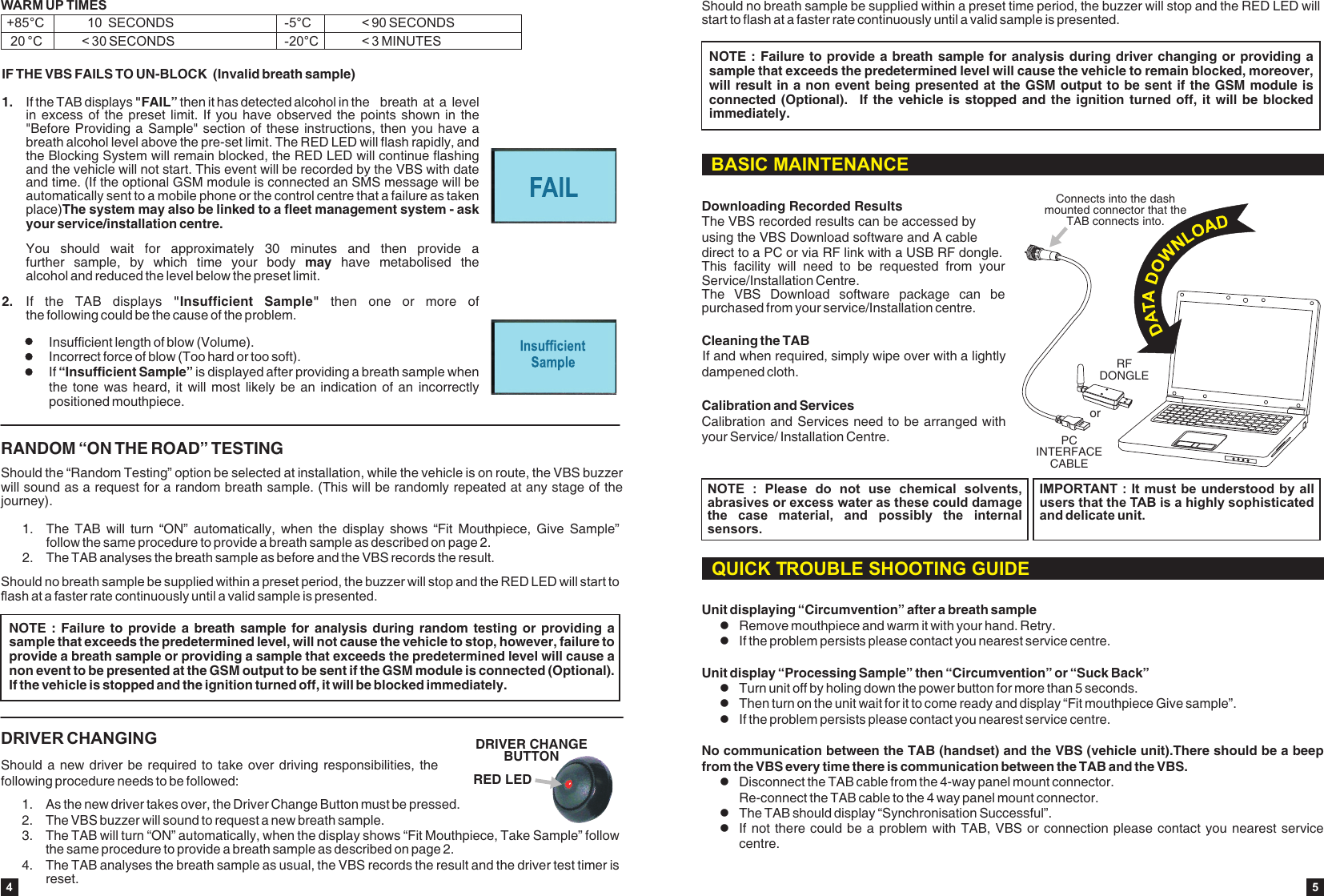 1. The  TAB  will  turn  &ldquo;ON&rdquo;  automatically,  when  the  display  shows  &ldquo;Fit  Mouthpiece,  Give  Sample&rdquo; follow the same procedure to provide a breath sample as described on page 2.2. The TAB analyses the breath sample as before and the VBS records the result.Should the &ldquo;Random Testing&rdquo; option be selected at installation, while the vehicle is on route, the VBS buzzer will sound as a request for a random breath sample. (This will be randomly repeated at any stage of the journey).RANDOM &ldquo;ON THE ROAD&rdquo; TESTINGShould no breath sample be supplied within a preset period, the buzzer will stop and the RED LED will start to flash at a faster rate continuously until a valid sample is presented.NOTE :  Failure  to provide  a breath  sample for  analysis  during random  testing or  providing a sample that exceeds the predetermined level, will not cause the vehicle to stop, however, failure to provide a breath sample or providing a sample that exceeds the predetermined level will cause a non event to be presented at the GSM output to be sent if the GSM module is connected (Optional). If the vehicle is stopped and the ignition turned off, it will be blocked immediately.DRIVER CHANGINGShould a new  driver be required to  take over driving responsibilities, the following procedure needs to be followed:1.  As the new driver takes over, the Driver Change Button must be pressed.2. The VBS buzzer will sound to request a new breath sample. 3. The TAB will turn &ldquo;ON&rdquo; automatically, when the display shows &ldquo;Fit Mouthpiece, Take Sample&rdquo; follow the same procedure to provide a breath sample as described on page 2.4. The TAB analyses the breath sample as usual, the VBS records the result and the driver test timer is reset.RED LEDDRIVER CHANGE BUTTONIF THE VBS FAILS TO UN-BLOCK  (Invalid breath sample)1. If the TAB displays "FAIL&rdquo; then it has detected alcohol in the  breath at a  level in excess  of the  preset limit.  If you  have observed  the points  shown in  the "Before Providing a  Sample" section of these instructions,  then you have a breath alcohol level above the pre-set limit. The RED LED will flash rapidly, and the Blocking System will remain blocked, the RED LED will continue flashing and the vehicle will not start. This event will be recorded by the VBS with date and time. (If the optional GSM module is connected an SMS message will be automatically sent to a mobile phone or the control centre that a failure as taken place)The system may also be linked to a fleet management system - ask your service/installation centre. You  should  wait  for  approximately  30  minutes  and  then  provide  a further  sample,  by  which  time  your  body  may  have  metabolised  the alcohol and reduced the level below the preset limit.2. If  the  TAB  displays  "Insufficient  Sample"  then  one  or  more  of the following could be the cause of the problem.Insufficient length of blow (Volume).Incorrect force of blow (Too hard or too soft).If &ldquo;Insufficient Sample&rdquo; is displayed after providing a breath sample when the tone  was heard,  it will  most likely  be an  indication of  an incorrectly positioned mouthpiece.WARM UP TIMES  +85&deg;C            10  SECONDS     20 &deg;C           < 30 SECONDS -20&deg;C            < 3 MINUTES-5&deg;C              < 90 SECONDS4Should no breath sample be supplied within a preset timestart to flash at a faster rate continuously until a valid sample is presented. period, the buzzer will stop and the RED LED will NOTE : Failure to provide a breath  sample for  analysis during driver  changing or  providing a sample that exceeds the predetermined level will cause the vehicle to remain blocked, moreover, will result in a non event being presented at the GSM output to be sent if the GSM module is connected (Optional).    If the  vehicle is  stopped and  the ignition turned  off, it  will be  blocked immediately.BASIC MAINTENANCECleaning the TABIf and when required, simply wipe over with a lightly dampened cloth.Calibration and ServicesCalibration and Services need to be arranged with your Service/ Installation Centre.NOTE  :  Please  do  not  use  chemical  solvents, abrasives or excess water as these could damage the  case  material,  and  possibly  the  internal sensors.IMPORTANT : It must be understood by all users that the TAB is a highly sophisticated and delicate unit.Downloading Recorded ResultsThe VBS recorded results can be accessed by using the VBS Download software and A cable direct to a PC or via RF link with a USB RF dongle. This  facility  will  need  to  be  requested  from  your Service/Installation Centre.The  VBS  Download  software  package  can  be purchased from your service/Installation centre.PC INTERFACE CABLERFDONGLEorConnects into the dash mounted connector that theTAB connects into.Unit displaying &ldquo;Circumvention&rdquo; after a breath sampleRemove mouthpiece and warm it with your hand. Retry.lIf the problem persists please contact you nearest service centre. Unit display &ldquo;Processing Sample&rdquo; then &ldquo;Circumvention&rdquo; or &ldquo;Suck Back&rdquo;lTurn unit off by holing down the power button for more than 5 seconds.lThen turn on the unit wait for it to come ready and display &ldquo;Fit mouthpiece Give sample&rdquo;.lIf the problem persists please contact you nearest service centre. No communication between the TAB (handset) and the VBS (vehicle unit).There should be a beep from the VBS every time there is communication between the TAB and the VBS. lDisconnect the TAB cable from the 4-way panel mount connector. Re-connect the TAB cable to the 4 way panel mount connector. lThe TAB should display &ldquo;Synchronisation Successful&rdquo;.lIf not there could be a problem with TAB, VBS  or connection please  contact you nearest  service centre.lQUICK TROUBLE SHOOTING GUIDE5
