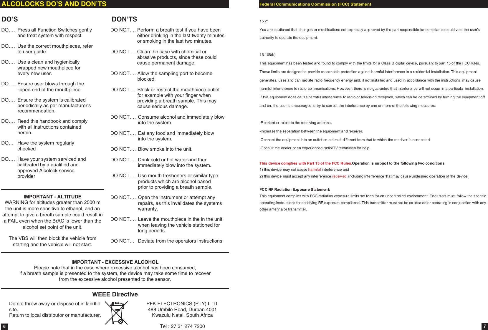 DO&hellip;.  Press all Function Switches gently and treat system with respect.DO&hellip;.  Use the correct mouthpieces, refer to user guideDO&hellip;.  Use a clean and hygienically wrapped new mouthpiece for every new user.DO&hellip;.  Ensure user blows through the lipped end of the mouthpiece.DO&hellip;.  Ensure the system is calibrated periodically as per manufacturer&rsquo;s             recommendation.DO&hellip;.  Read this handbook and comply with all instructions contained herein.DO&hellip; Have the system regularly checked DO&hellip;. Have your system serviced and calibrated by a qualified and approved Alcolock service providerDO NOT&hellip;. Perform a breath test if you have been either drinking in the last twenty minutes, or smoking in the last two minutes.DO NOT&hellip;. Clean the case with chemical or abrasive products, since these could cause permanent damage.DO NOT&hellip;. Allow the sampling port to become blocked.DO NOT&hellip;. Block or restrict the mouthpiece outlet for example with your finger when providing a breath sample. This may cause serious damage.DO NOT&hellip;. Consume alcohol and immediately blow into the system.DO NOT&hellip;. Eat any food and immediately blow into the system.DO NOT&hellip;. Blow smoke into the unit.DO NOT&hellip;. Drink cold or hot water and then immediately blow into the system.DO NOT&hellip;. Use mouth fresheners or similar type products which are alcohol based prior to providing a breath sample.DO NOT&hellip;. Open the instrument or attempt any repairs, as this invalidates the systems warranty.DO NOT&hellip;. Leave the mouthpiece in the in the unit when leaving the vehicle stationed for long periods.DO NOT&hellip; Deviate from the operators instructions.ALCOLOCKS DO&rsquo;S AND DON&rsquo;TSDO&rsquo;S DON&rsquo;TSIMPORTANT - EXCESSIVE ALCOHOLPlease note that in the case where excessive alcohol has been consumed, if a breath sample is presented to the system, the device may take some time to recover from the excessive alcohol presented to the sensor.IMPORTANT - ALTITUDEWARNING for altitudes greater than 2500 m the unit is more sensitive to ethanol, and an attempt to give a breath sample could result in a FAIL even when the BrAC is lower than the alcohol set point of the unit.The VBS will then block the vehicle from starting and the vehicle will not start.6WEEE DirectiveDo not throw away or dispose of in landfill site.  Return to local distributor or manufacturer.PFK ELECTRONICS (PTY) LTD.488 Umbilo Road, Durban 4001Kwazulu Natal, South AfricaTel : 27 31 274 7200 7Federal Communications Commission (FCC) Statement  15.21 You are cautioned that changes or modifications not expressly approved by the part responsible for compliance could void the user&rsquo;s authority to operate the equipment.  15.105(b) This equipment has been tested and found to comply with the limits for a Class B digital device, pursuant to part 15 of the FCC rules. These limits are designed to provide reasonable protection against harmful interference in a res idential installation. This equipment generates, uses and can radiate radio frequency energy and, if not installed and used in accordance with the instructions, may cause harmful interference to radio communications. However, there is no guarantee that interference will not occur in a particular ins tallation.   If this equipment does cause harmful interference to radio or television reception, which can be determined by turning the equipment off and on, the user is encouraged to try to correct the interference by one or more of the following measures:  -Reorient or relocate the receiving antenna. -Increase the separation between the equipment and receiver. -Connect the equipment into an outlet on a circuit different from that to which the receiver is connected. -Consult the dealer or an experienced radio/TV technician for help.  This device complies with Part 15 of the FCC Rules.Operation is subject to the following two conditions: 1) this device may not cause harmful interference and 2) this device must accept any interference received, including interference that may cause undesired operation of the device.  FCC RF Radiation Exposu re Statement: This equipment complies with FCC radiation exposure limits set forth for an uncontrolled environment. End users must follow the s pecific operating instructions for satisfying RF exposure compliance. This transmitter must not be co-located or operating in conjunction with any other antenna or transmitter. 