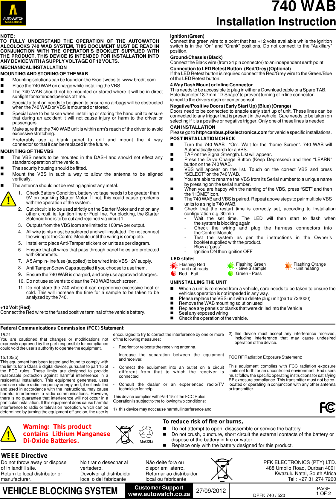 PAGE1 OF 2740 WAB Installation Instructionwww.autowatch.co.zaCustomer Support 27/09/2012VEHICLE BLOCKING SYSTEMNOTE: TO  FULLY  UNDERSTAND  THE  OPERATION  OF  THE  AUTOWATCH ALCOLOCKS 740 WAB SYSTEM, THIS DOCUMENT MUST BE READ IN CONJUNCTION  WITH  THE  OPERATOR&rsquo;S  BOOKLET  SUPPLIED  WITH THE PRODUCT. THIS DEVICE IS INTENDED FOR INSTALLATION INTO ANY DEVICE WITH A SUPPLY VOLTAGE OF 12 VOLTS.MECHANICAL INSTALLATIONMOUNTING AND STORING OF THE WABnMounting solutions can be found on the Brodit website. www.brodit.comnPlace the 740 WAB on charge while installing the VBS.nThe 740 WAB should not be mounted or stored where it will be in direct sunlight for extended periods of time.nSpecial attention needs to be given to ensure no airbags will be obstructed when the 740 WAB or VBS is mounted or stored.nSpecial care to be taken when installing or storing the hand unit to ensure that during  an accident  it will  not cause  injury or  harm to  the driver  or passengers.nMake sure that the 740 WAB unit is within arm&rsquo;s reach of the driver to avoid excessive stretching.nPreferably  use  a  blank  panel  to  drill  and  mount  the  4  way connector so that it can be replaced in the future.MOUNTING OF THE VBSnThe VBS needs to be mounted in the DASH and should not effect any standard operation of the vehicle. nThe security housing should be fitted.nMount  the  VBS  in  such  a  way  to  allow  the  antenna  to  be  aligned vertically. nThe antenna should not be resting against any metal. Check Battery Condition, battery voltage needs to be greater than 9V on cranking Starter Motor. If not, this could cause problems with the operation of the system.Cut circuit is to be used strictly on the Starter Motor and not on any other circuit. ie. Ignition line or Fuel line. For blocking, the Starter Solenoid line is to be cut and rejoined via circuit 1. Outputs from the VBS loom are limited to 100mA per output.All wire joints must be soldered and well insulated. Do not connect the wiring to the Control Module until the wiring is complete.Installer to place Anti-Tamper stickers on units as per diagram.Ensure that all wires that pass through panel holes are protected with Grommets.A 5 Amp in-line fuse (supplied) to be wired into VBS 12V supply.Anti Tamper Screw Caps supplied if you choose to use them.Ensure the 740 WAB is charged, and only use approved chargers.Do not use solvents to clean the 740 WAB touch screen.Do not store the 740 where it can experience excessive heat or cold. This will increase the time for a sample to be taken to be analyzed by the 740.1.2.3.4.5.6.7.8.9.10.11.Ignition (Green)Connect the green wire to a point that has +12 volts available while the ignition switch is in the &ldquo;On&rdquo; and &ldquo;Crank&rdquo; positions. Do not connect to the &ldquo;Auxiliary&rdquo; position.Ground/Chassis (Black) Connect the Black wire (from 24 pin connector) to an independent earth point.Connection to LED Retest Button  (Red/Grey) (Optional)If the LED Retest button is required connect the Red/Grey wire to the Green/Blue of the LED Retest button. 4 Way Dash Mount or Inline ConnectorThis needs to be accessible to plug in either a Download cable or a Spare TAB.Hole diameter 18.7mm  &lsquo;D-Shape&rsquo; to prevent turning of in line connector.ie next to the drivers dash or center consolNegative/Positive Doors (Early Start Up) (Blue) (Orange)Doors need to be connected to enable early start up of unit. These lines can be connected to any trigger that is present in the vehicle. Care needs to be taken on selecting if it is a positive or negative trigger. Only one of these lines is needed.CAN INSTALLATIONPlease go to http//canbus.pfkelectronics.com for vehicle specific installations.POST INSTALLATION CHECKnTurn the 740 WAB   &ldquo;On&rdquo;. Wait for the &ldquo;home Screen&rdquo;.  740 WAB will Automatically search for a VBS.nTAP on the Signal Strength. List will appear.nPress the Drive Change Button (Keep Depressed) and then &ldquo;LEARN&rdquo; button on the 740 WAB.nVBS  will  appear  on  the  list.  Touch  on  the  correct  VBS  and  press &ldquo;SELECT&rdquo; on the 740 WAB.nYou are able to rename the VBS from its Serial number to a unique name by pressing on the serial number.nWhen you are happy with the naming of the VBS, press &ldquo;SET&rdquo; and then the &ldquo;HOME&rdquo; icon.nThe 740 WAB and VBS is paired. Repeat above steps to pair multiple VBS units to a single 740 WAB.nCheck  that  the  restart  time  is  correctly  set,  according  to  Installation configuration e.g. 30 min- Wait  the  set  time.  The  LED  will  then  start  to  flash  when the system is blocking again- Check  the  wiring  and  plug  the  harness  connectors  into the Control Module.- Test  the  system  as  per  the  instructions  in  the  Owner&rsquo;s booklet supplied with the product.- Blow a &ldquo;pass&rdquo;- Ignition ON then ignition OFFWEEE DirectiveDo not throw away or dispose of in landfill site.  Return to local distributor or manufacturer.PFK ELECTRONICS (PTY) LTD.488 Umbilo Road, Durban 4001Kwazulu Natal, South AfricaTel : +27 31 274 7200No tirar o desechar al vertedero. Devolver al distribuidor local o del fabricante N&atilde;o deite fora ou dispor em  aterro. Retornar ao distribuidor local ou fabricante DPFK 740 / 520LED statesFlashing Red - unit not ready Flashing Orange - unit heatingFlashing Green - Give a sampleGreen - PassRed - FailUNINSTALLING THE UNITnWhen a unit is removed from a vehicle, care needs to be taken to ensure the vehicles operation is not impeded in any way.nPlease replace the VBS unit with a delete plug unit (part # 724000)nRemove the WAB mounting solution usednReplace any panels or blanks that were drilled into the VehiclenSeal any exposed wiringnCheck the operation of the vehicle.encouraged to try to correct the interference by one or more of the following measures:- Reorient or relocate the receiving antenna.- Increase  the  separation  between  the  equipment and receiver.- Connect  the  equipment  into  an  outlet  on  a  circuit different  from  that  to  which  the  receiver  is       connected.- Consult  the  dealer  or  an  experienced  radio/TV technician for help.This device complies with Part 15 of the FCC Rules. Operation is subject to the following two conditions:1)  this device may not cause harmful interference and.....2)  this  device  must  accept  any  interference  received, including  interference  that  may  cause  undesired operation of the device......Federal Communications Commission (FCC) StatementnDo not attempt to open, disassemble or service the batterynDo not crush, puncture, short circuit the external contacts of the battery or dispose of the battery in fire or water.nReplace only with the battery designed for this product.Warning:  This product contains  Lithium Manganese Di-Oxide Batteries. MnO2LiTo reduce risk of fire or burns,15.21You  are  cautioned  that  changes  or  modifications  not expressly approved by the part responsible for compliance could void the user's authority to operate the equipment.15.105(b)This equipment has been tested and found to comply with the limits for a Class B digital device, pursuant to part 15 of the  FCC  rules.  These  limits  are  designed  to  provide reasonable  protection  against  harmful  interference  in  a residential  installation.  This  equipment  generates,  uses and can radiate radio frequency energy and, if not installed and used in accordance with the instructions, may cause harmful interference  to radio  communications. However, there is no guarantee that interference will not occur in a particular installation. If this equipment does cause harmful interference to radio or television reception, which can be determined by turning the equipment off and on, the user is +12 Volt (Red)Connect the Red wire to the fused positive terminal of the vehicle battery.FCC RF Radiation Exposure Statement:This  equipment  complies  with  FCC  radiation  exposure limits set forth for an uncontrolled environment. End users must follow the specific operating instructions for satisfying RF exposure compliance. This transmitter must not be co-located or operating in conjunction with any other antenna or transmitter.