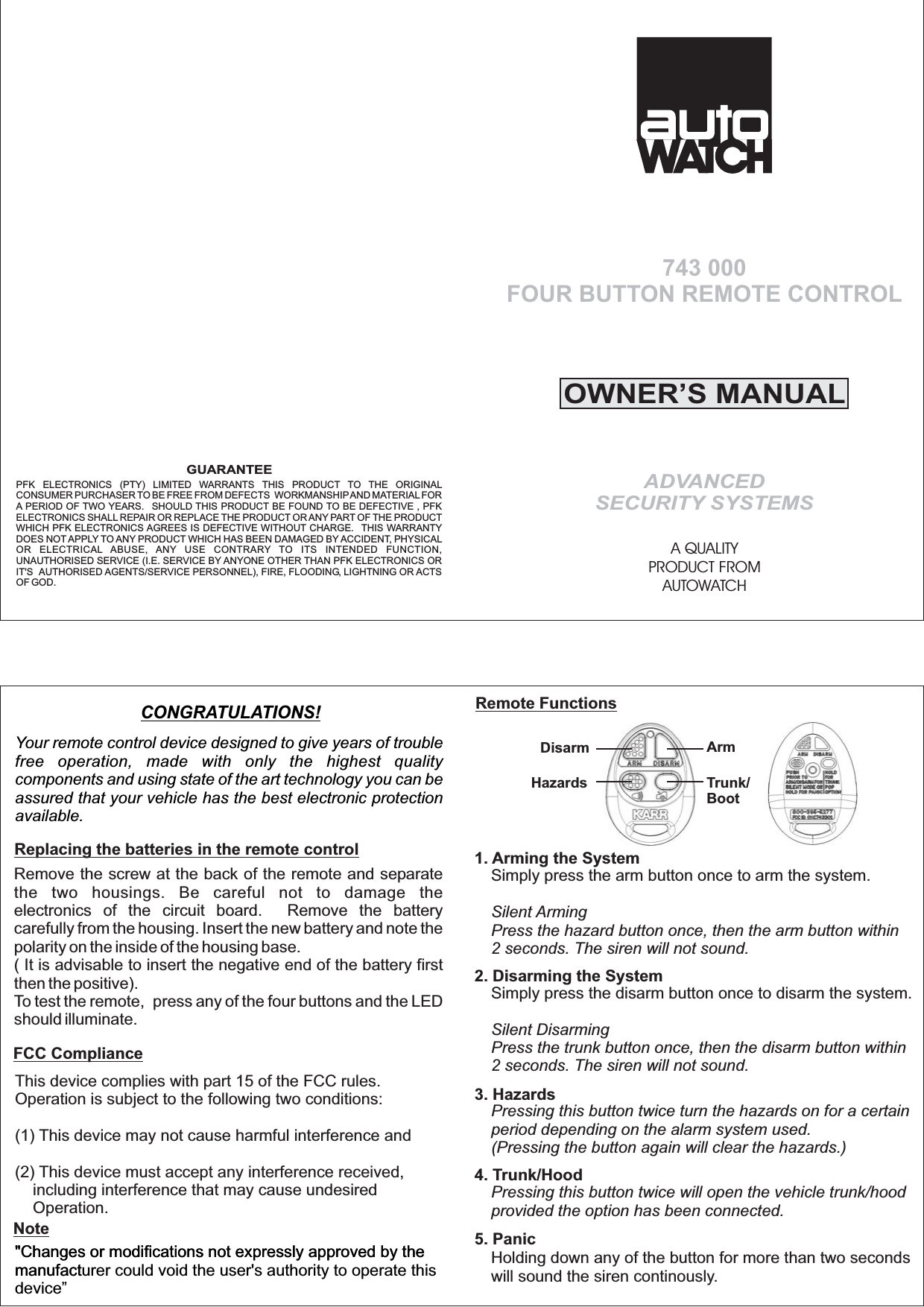 This device complies with part 15 of the FCC rules.Operation is subject to the following two conditions:This device may not cause harmful interference andThis device must accept any interference received,including interference that may cause undesiredOperation.(1)(2)"Changes or modifications not expressly approved by themanufact"Changes or modifications not expressly approved by themanufacturer could void the user's authority to operate thisdevice&rdquo;Remote FunctionsRemove the screw at the back of the remote and separatethe two housings. Be careful not to damage theelectronics of the circuit board. Remove the batterycarefully from the housing. Insert the new battery and note thepolarity on the inside of the housing base.( It is advisable to insert the negative end of the battery firstthen the positive).To test the remote, press any of the four buttons and the LEDshould illuminate.OWNER&rsquo;S MANUALADVANCEDSECURITY SYSTEMSA QUALITYPRODUCT FROMAUTOWATCH743 000FOUR BUTTON REMOTE CONTROLYour remote control device designed to give years of troublefree operation, made with only the highest qualitycomponents and using state of the art technology you can beassured that your vehicle has the best electronic protectionavailable.CONGRATULATIONS!Simply press the disarm button once to disarm the system.Silent DisarmingPress the trunk button once, then the disarm button within2 seconds. The siren will not sound.Pressing this button twice turn the hazards on for a certainperiod depending on the alarm system used.(Pressing the button again will clear the hazards.)Pressing this button twice will open the vehicle trunk/hoodprovided the option has been connected.Holding down any of the button for more than two secondswill sound the siren continously.2. Disarming the System3. Hazards4. Trunk/Hood5. PanicSimply press the arm button once to arm the system.Silent ArmingPress the hazard button once, then the arm button within2 seconds. The siren will not sound.1. Arming the SystemArmTrunk/BootDisarmHazardsGUARANTEEPFK ELECTRONICS (PTY) LIMITED WARRANTS THIS PRODUCT TO THE ORIGINALCONSUMER PURCHASER TO BE FREE FROM DEFECTS WORKMANSHIPAND MATERIALFORA PERIOD OF TWO YEARS. SHOULD THIS PRODUCT BE FOUND TO BE DEFECTIVE , PFKELECTRONICS SHALL REPAIR OR REPLACE THE PRODUCT OR ANY PART OF THE PRODUCTWHICH PFK ELECTRONICS AGREES IS DEFECTIVE WITHOUT CHARGE. THIS WARRANTYDOES NOT APPLY TO ANY PRODUCT WHICH HAS BEEN DAMAGED BY ACCIDENT, PHYSICALOR ELECTRICAL ABUSE, ANY USE CONTRARY TO ITS INTENDED FUNCTION,UNAUTHORISED SERVICE (I.E. SERVICE BY ANYONE OTHER THAN PFK ELECTRONICS ORIT'S AUTHORISED AGENTS/SERVICE PERSONNEL), FIRE, FLOODING, LIGHTNING OR ACTSOF GOD.Replacing the batteries in the remote controlFCC ComplianceNote