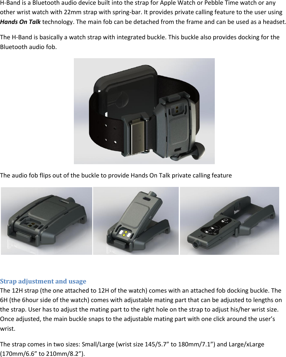 H-Band is a Bluetooth audio device built into the strap for Apple Watch or Pebble Time watch or any other wrist watch with 22mm strap with spring-bar. It provides private calling feature to the user using Hands On Talk technology. The main fob can be detached from the frame and can be used as a headset.  The H-Band is basically a watch strap with integrated buckle. This buckle also provides docking for the Bluetooth audio fob.   The audio fob flips out of the buckle to provide Hands On Talk private calling feature   Strap adjustment and usage The 12H strap (the one attached to 12H of the watch) comes with an attached fob docking buckle. The 6H (the 6hour side of the watch) comes with adjustable mating part that can be adjusted to lengths on the strap. User has to adjust the mating part to the right hole on the strap to adjust his/her wrist size. Once adjusted, the main buckle snaps to the adjustable mating part with one click around the user’s wrist.  The strap comes in two sizes: Small/Large (wrist size 145/5.7” to 180mm/7.1”) and Large/xLarge (170mm/6.6” to 210mm/8.2”).   