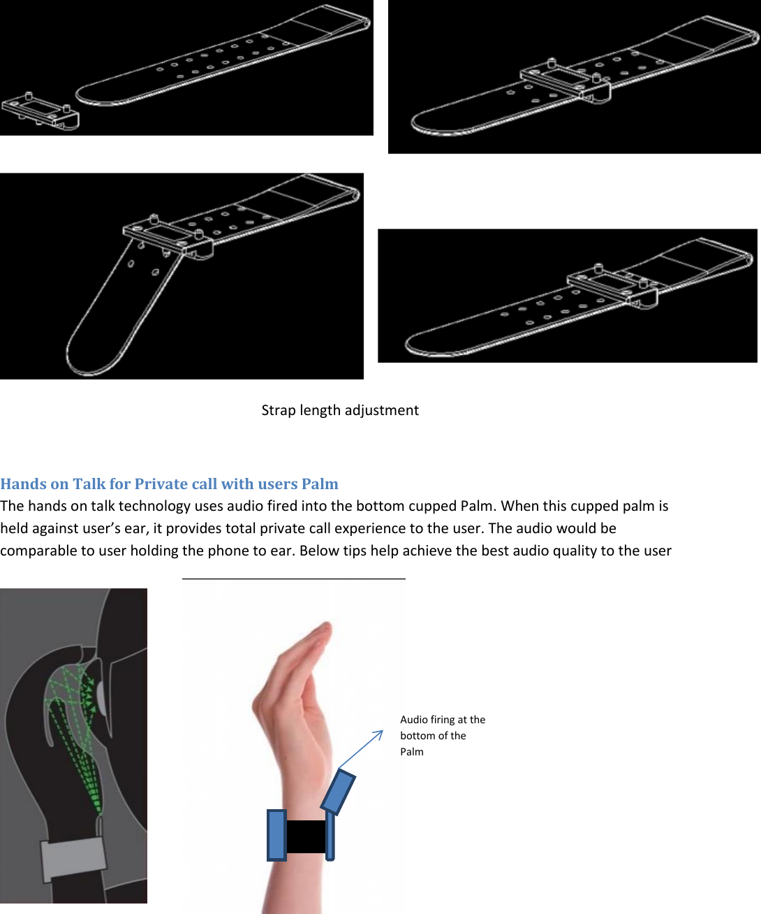  Strap length adjustment  Hands on Talk for Private call with users Palm The hands on talk technology uses audio fired into the bottom cupped Palm. When this cupped palm is held against user’s ear, it provides total private call experience to the user. The audio would be comparable to user holding the phone to ear. Below tips help achieve the best audio quality to the user             Audio firing at the bottom of the Palm 