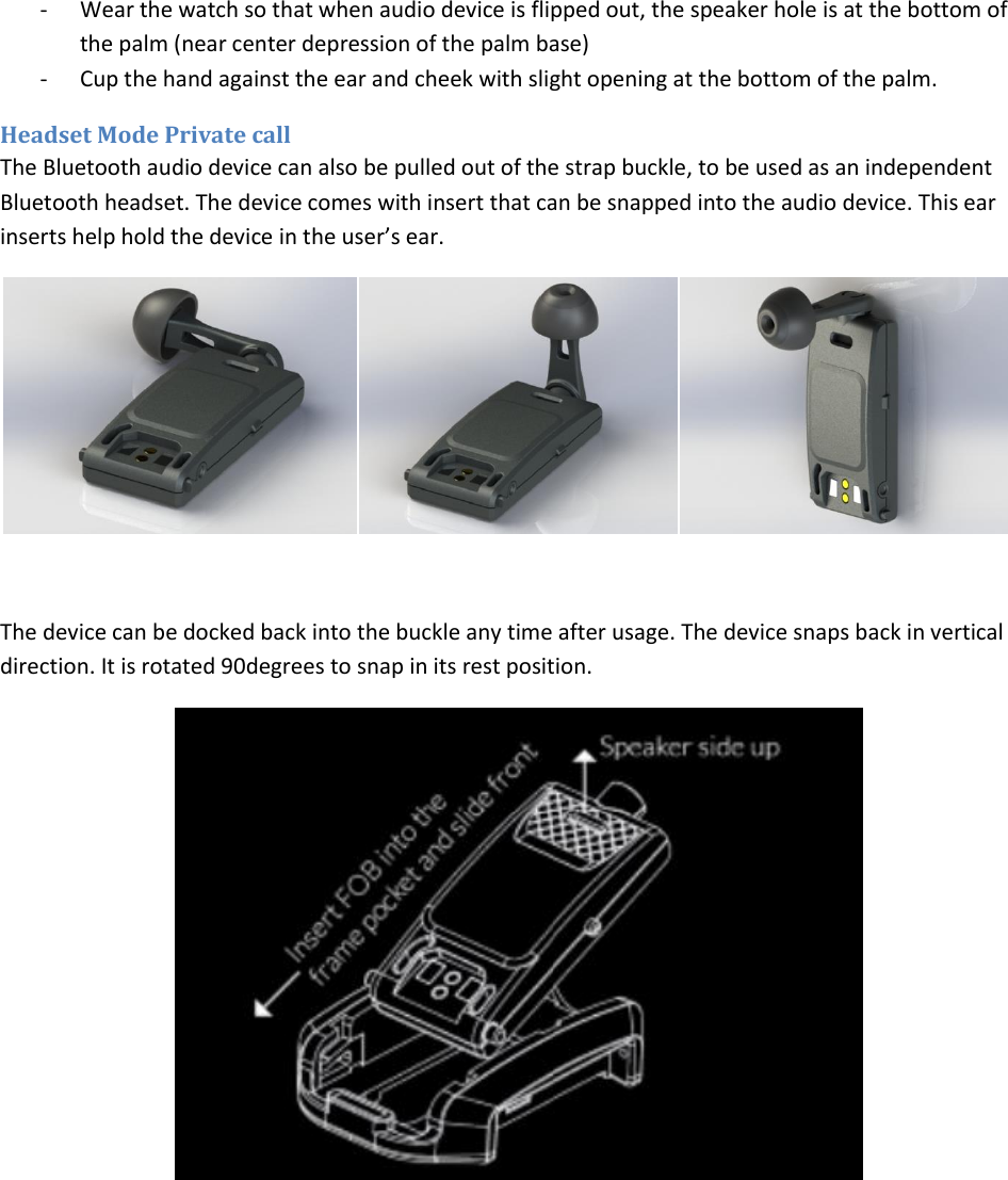 - Wear the watch so that when audio device is flipped out, the speaker hole is at the bottom of the palm (near center depression of the palm base) - Cup the hand against the ear and cheek with slight opening at the bottom of the palm. Headset Mode Private call The Bluetooth audio device can also be pulled out of the strap buckle, to be used as an independent Bluetooth headset. The device comes with insert that can be snapped into the audio device. This ear inserts help hold the device in the user’s ear.     The device can be docked back into the buckle any time after usage. The device snaps back in vertical direction. It is rotated 90degrees to snap in its rest position.      