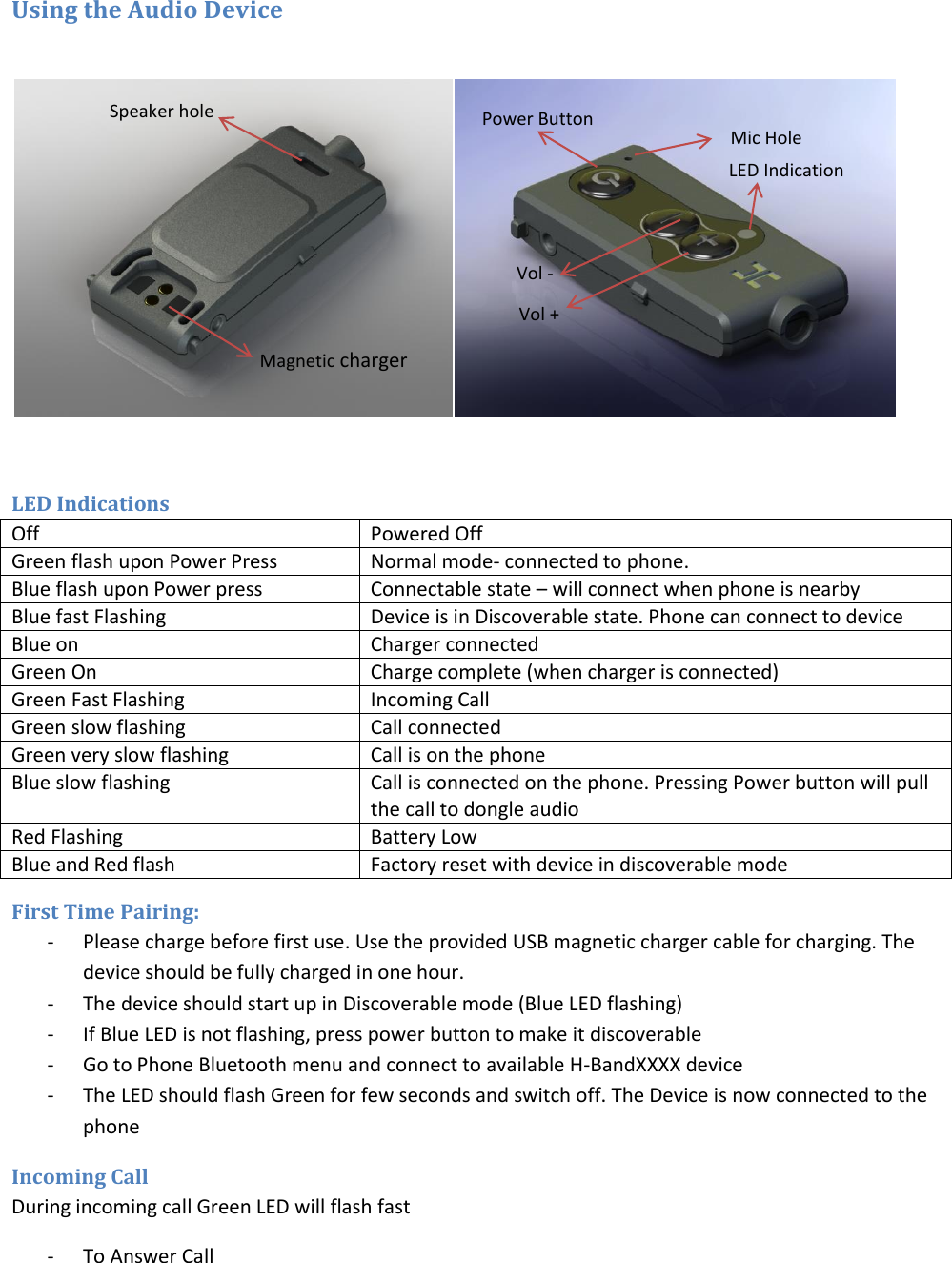 Using the Audio Device    LED Indications Off Powered Off Green flash upon Power Press Normal mode- connected to phone.  Blue flash upon Power press Connectable state – will connect when phone is nearby Blue fast Flashing Device is in Discoverable state. Phone can connect to device Blue on Charger connected Green On Charge complete (when charger is connected) Green Fast Flashing Incoming Call  Green slow flashing Call connected Green very slow flashing Call is on the phone Blue slow flashing Call is connected on the phone. Pressing Power button will pull the call to dongle audio Red Flashing Battery Low Blue and Red flash Factory reset with device in discoverable mode First Time Pairing: - Please charge before first use. Use the provided USB magnetic charger cable for charging. The device should be fully charged in one hour.  - The device should start up in Discoverable mode (Blue LED flashing) - If Blue LED is not flashing, press power button to make it discoverable - Go to Phone Bluetooth menu and connect to available H-BandXXXX device - The LED should flash Green for few seconds and switch off. The Device is now connected to the phone Incoming Call During incoming call Green LED will flash fast - To Answer Call Magnetic charger Speaker hole Mic Hole Power Button Vol - LED Indication Vol + 