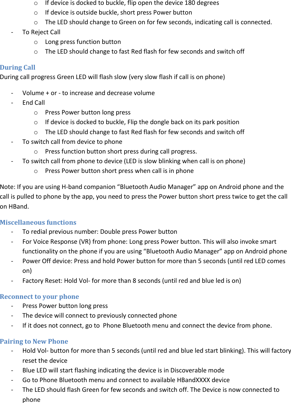 o If device is docked to buckle, flip open the device 180 degrees  o If device is outside buckle, short press Power button o The LED should change to Green on for few seconds, indicating call is connected.  - To Reject Call o Long press function button o The LED should change to fast Red flash for few seconds and switch off During Call During call progress Green LED will flash slow (very slow flash if call is on phone) - Volume + or - to increase and decrease volume - End Call o Press Power button long press o If device is docked to buckle, Flip the dongle back on its park position o The LED should change to fast Red flash for few seconds and switch off - To switch call from device to phone o Press function button short press during call progress. - To switch call from phone to device (LED is slow blinking when call is on phone) o Press Power button short press when call is in phone Note: If you are using H-band companion “Bluetooth Audio Manager” app on Android phone and the call is pulled to phone by the app, you need to press the Power button short press twice to get the call on HBand.  Miscellaneous functions  - To redial previous number: Double press Power button - For Voice Response (VR) from phone: Long press Power button. This will also invoke smart functionality on the phone if you are using “Bluetooth Audio Manager” app on Android phone - Power Off device: Press and hold Power button for more than 5 seconds (until red LED comes  on) - Factory Reset: Hold Vol- for more than 8 seconds (until red and blue led is on) Reconnect to your phone - Press Power button long press - The device will connect to previously connected phone - If it does not connect, go to  Phone Bluetooth menu and connect the device from phone.  Pairing to New Phone - Hold Vol- button for more than 5 seconds (until red and blue led start blinking). This will factory reset the device - Blue LED will start flashing indicating the device is in Discoverable mode - Go to Phone Bluetooth menu and connect to available HBandXXXX device - The LED should flash Green for few seconds and switch off. The Device is now connected to phone 