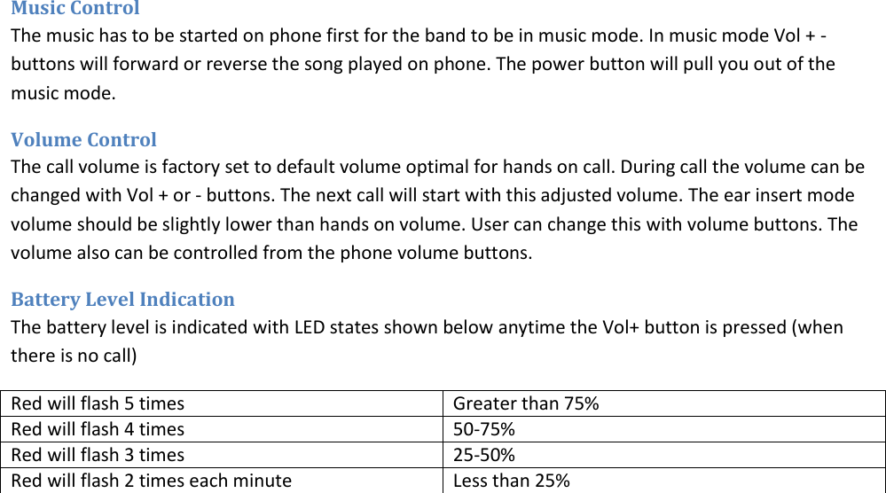 Music Control The music has to be started on phone first for the band to be in music mode. In music mode Vol + - buttons will forward or reverse the song played on phone. The power button will pull you out of the music mode.  Volume Control The call volume is factory set to default volume optimal for hands on call. During call the volume can be changed with Vol + or - buttons. The next call will start with this adjusted volume. The ear insert mode volume should be slightly lower than hands on volume. User can change this with volume buttons. The volume also can be controlled from the phone volume buttons.  Battery Level Indication The battery level is indicated with LED states shown below anytime the Vol+ button is pressed (when there is no call) Red will flash 5 times Greater than 75% Red will flash 4 times 50-75% Red will flash 3 times 25-50% Red will flash 2 times each minute Less than 25%    