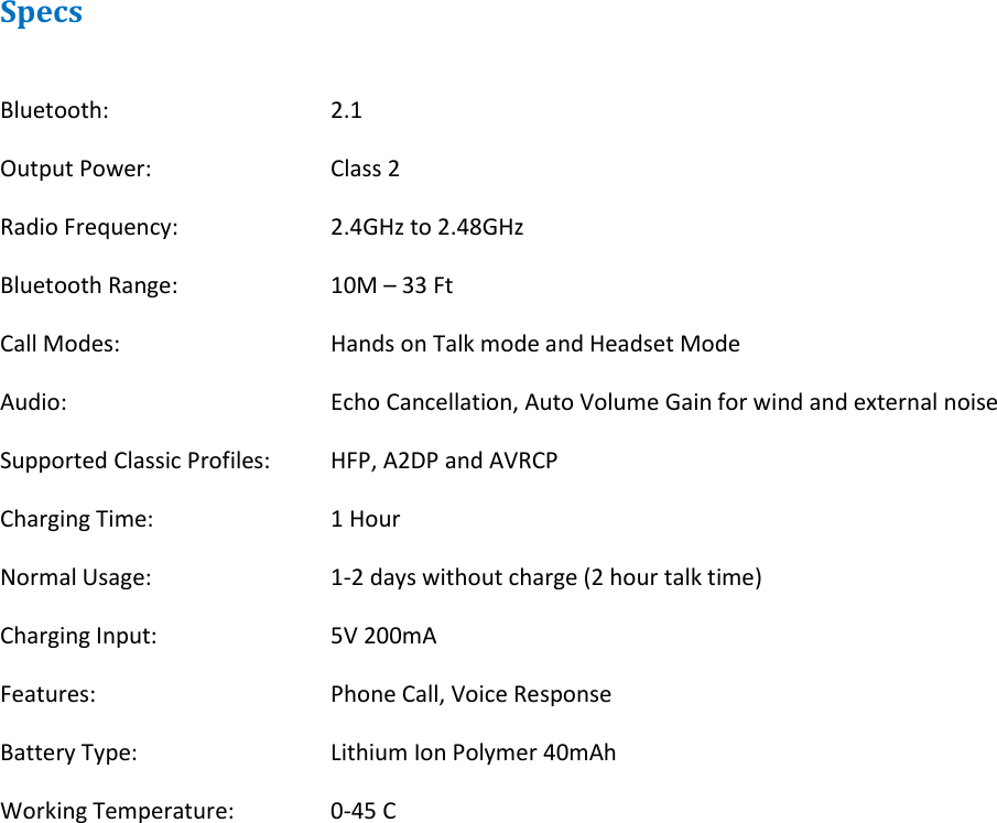Specs  Bluetooth:      2.1 Output Power:      Class 2 Radio Frequency:     2.4GHz to 2.48GHz Bluetooth Range:    10M – 33 Ft Call Modes:      Hands on Talk mode and Headset Mode Audio:        Echo Cancellation, Auto Volume Gain for wind and external noise  Supported Classic Profiles:  HFP, A2DP and AVRCP Charging Time:      1 Hour Normal Usage:      1-2 days without charge (2 hour talk time) Charging Input:     5V 200mA Features:      Phone Call, Voice Response Battery Type:      Lithium Ion Polymer 40mAh Working Temperature:    0-45 C  