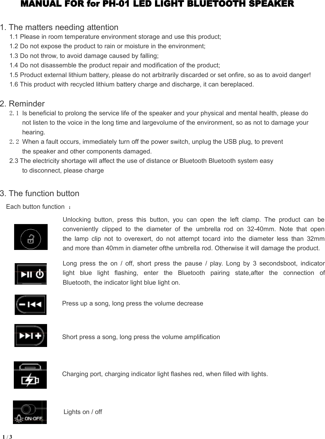 1/3MANUAL FOR for PH-01 LED LIGHT BLUETOOTH SPEAKER1. The matters needing attention1.1 Please in room temperature environment storage and use this product;1.2 Do not expose the product to rain or moisture in the environment;1.3 Do not throw, to avoid damage caused by falling;1.4 Do not disassemble the product repair and modification of the product;1.5 Product external lithium battery, please do not arbitrarily discarded or set onfire, so as to avoid danger!1.6 This product with recycled lithium battery charge and discharge, it can bereplaced.2. Reminder2.1 Is beneficial to prolong the service life of the speaker and your physical and mental health, please donot listen to the voice in the long time and largevolume of the environment, so as not to damage yourhearing.2.2 When a fault occurs, immediately turn off the power switch, unplug the USB plug, to preventthe speaker and other components damaged.2.3 The electricity shortage will affect the use of distance or Bluetooth Bluetooth system easyto disconnect, please charge3. The function buttonEach button function ：Unlocking button, press this button, you can open the left clamp. The product can beconveniently clipped to the diameter of the umbrella rod on 32-40mm. Note that openthe lamp clip not to overexert, do not attempt tocard into the diameter less than 32mmand more than 40mm in diameter ofthe umbrella rod. Otherwise it will damage the product.Long press the on / off, short press the pause / play. Long by 3 secondsboot, indicatorlight blue light flashing, enter the Bluetooth pairing state,after the connection ofBluetooth, the indicator light blue light on.Press up a song, long press the volume decreaseShort press a song, long press the volume amplificationCharging port, charging indicator light flashes red, when filled with lights.Lights on / off