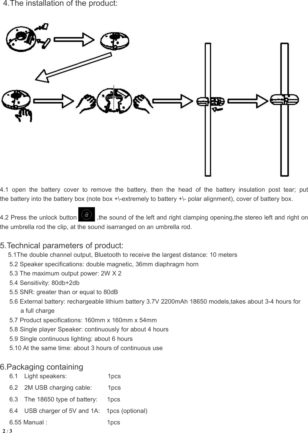 2/34.The installation of the product:4.1 open the battery cover to remove the battery, then the head of the battery insulation post tear; putthe battery into the battery box (note box +\-extremely to battery +\- polar alignment), cover of battery box.4.2 Press the unlock button ,the sound of the left and right clamping opening,the stereo left and right onthe umbrella rod the clip, at the sound isarranged on an umbrella rod.5.Technical parameters of product:5.1The double channel output, Bluetooth to receive the largest distance: 10 meters5.2 Speaker specifications: double magnetic, 36mm diaphragm horn5.3 The maximum output power: 2W X 25.4 Sensitivity: 80db+2db5.5 SNR: greater than or equal to 80dB5.6 External battery: rechargeable lithium battery 3.7V 2200mAh 18650 models,takes about 3-4 hours fora full charge5.7 Product specifications: 160mm x 160mm x 54mm5.8 Single player Speaker: continuously for about 4 hours5.9 Single continuous lighting: about 6 hours5.10 At the same time: about 3 hours of continuous use6.Packaging containing6.1 Light speakers: 1pcs6.2 2M USB charging cable: 1pcs6.3 The 18650 type of battery: 1pcs6.4 USB charger of 5V and 1A: 1pcs (optional)6.55 Manual : 1pcs