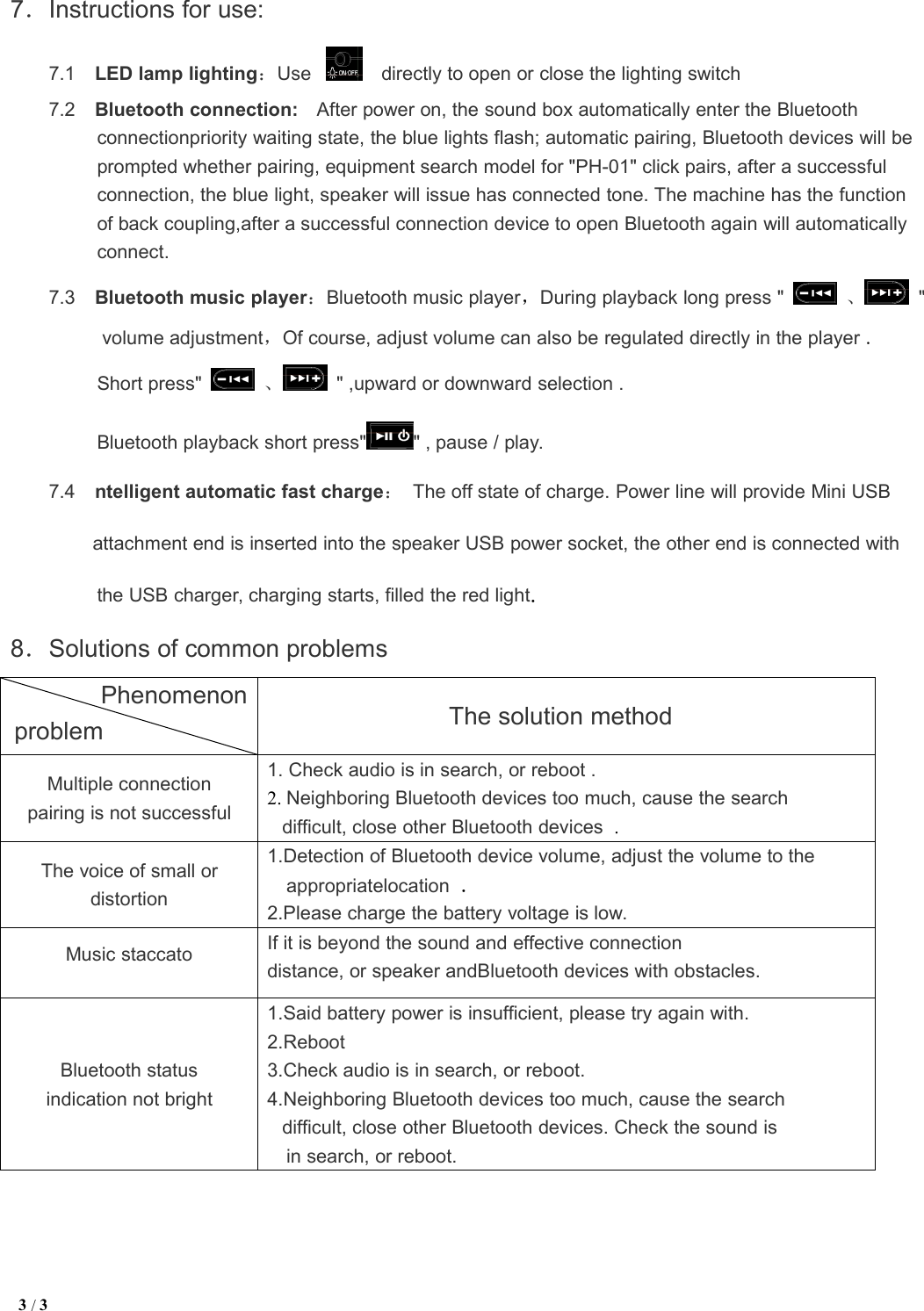 3/37．Instructions for use:7.1 LED lamp lighting：Use directly to open or close the lighting switch7.2 Bluetooth connection: After power on, the sound box automatically enter the Bluetoothconnectionpriority waiting state, the blue lights flash; automatic pairing, Bluetooth devices will beprompted whether pairing, equipment search model for &quot;PH-01&quot; click pairs, after a successfulconnection, the blue light, speaker will issue has connected tone. The machine has the functionof back coupling,after a successful connection device to open Bluetooth again will automaticallyconnect.7.3 Bluetooth music player：Bluetooth music player，During playback long press &quot; 、&quot;volume adjustment，Of course, adjust volume can also be regulated directly in the player .Short press&quot; 、&quot; ,upward or downward selection .Bluetooth playback short press&quot; &quot; , pause / play.7.4 ntelligent automatic fast charge：The off state of charge. Power line will provide Mini USBattachment end is inserted into the speaker USB power socket, the other end is connected withthe USB charger, charging starts, filled the red light.8．Solutions of common problemsThe solution methodMultiple connectionpairing is not successful1. Check audio is in search, or reboot .2. Neighboring Bluetooth devices too much, cause the searchdifficult, close other Bluetooth devices .The voice of small ordistortion1.Detection of Bluetooth device volume, adjust the volume to theappropriatelocation .2.Please charge the battery voltage is low.Music staccatoIf it is beyond the sound and effective connectiondistance, or speaker andBluetooth devices with obstacles.Bluetooth statusindication not bright1.Said battery power is insufficient, please try again with.2.Reboot3.Check audio is in search, or reboot.4.Neighboring Bluetooth devices too much, cause the searchdifficult, close other Bluetooth devices. Check the sound isin search, or reboot.Phenomenonproblem