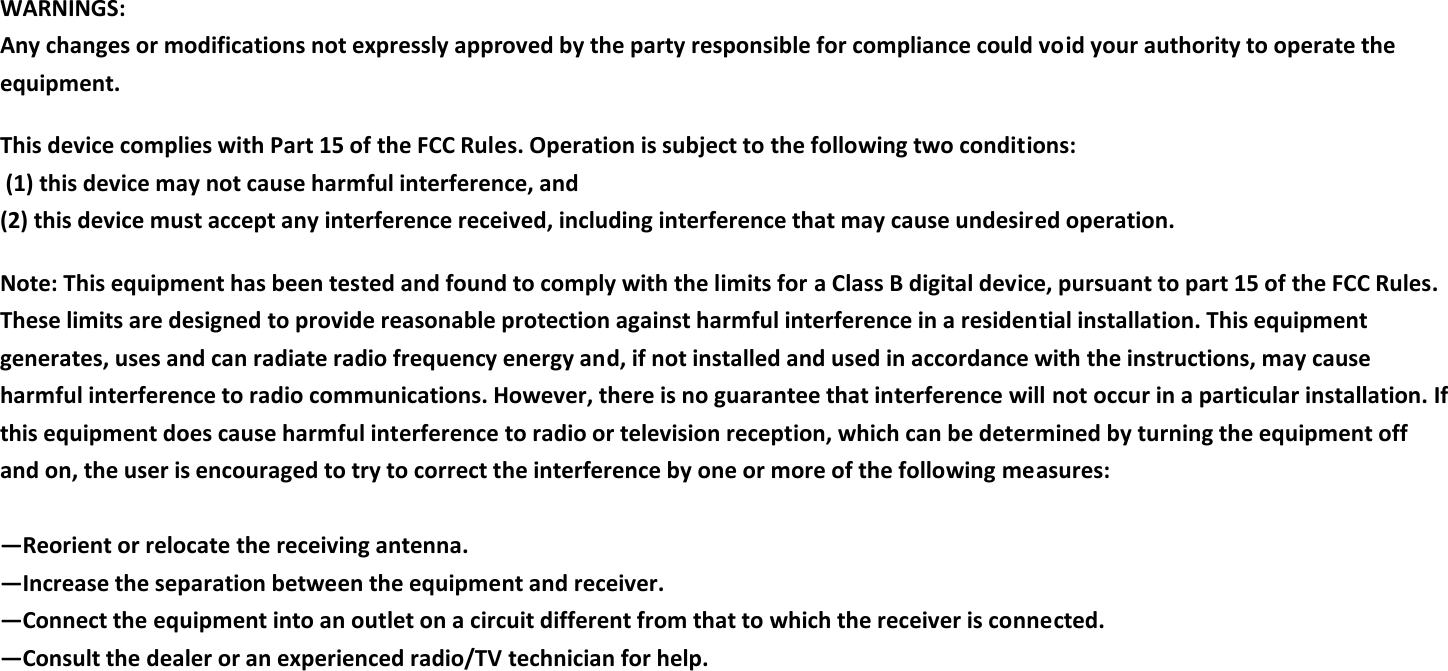 WARNINGS: Any changes or modifications not expressly approved by the party responsible for compliance could void your authority to operate the equipment.  This device complies with Part 15 of the FCC Rules. Operation is subject to the following two conditions:   (1) this device may not cause harmful interference, and  (2) this device must accept any interference received, including interference that may cause undesired operation.  Note: This equipment has been tested and found to comply with the limits for a Class B digital device, pursuant to part 15 of the FCC Rules. These limits are designed to provide reasonable protection against harmful interference in a residential installation. This equipment generates, uses and can radiate radio frequency energy and, if not installed and used in accordance with the instructions, may cause harmful interference to radio communications. However, there is no guarantee that interference will not occur in a particular installation. If this equipment does cause harmful interference to radio or television reception, which can be determined by turning the equipment off and on, the user is encouraged to try to correct the interference by one or more of the following measures:   —Reorient or relocate the receiving antenna.  —Increase the separation between the equipment and receiver.  —Connect the equipment into an outlet on a circuit different from that to which the receiver is connected.  —Consult the dealer or an experienced radio/TV technician for help.   