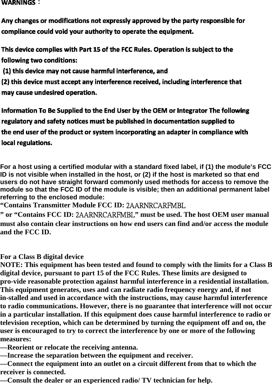    For a host using a certified modular with a standard fixed label, if (1) the module’s FCC ID is not visible when installed in the host, or (2) if the host is marketed so that end users do not have straight forward commonly used methods for access to remove the module so that the FCC ID of the module is visible; then an additional permanent label referring to the enclosed module: “Contains Transmitter Module FCC ID: 2AARNRCARFMBL ” or “Contains FCC ID: 2AARNRCARFMBL” must be used. The host OEM user manual must also contain clear instructions on how end users can find and/or access the module and the FCC ID.   For a Class B digital device NOTE: This equipment has been tested and found to comply with the limits for a Class B digital device, pursuant to part 15 of the FCC Rules. These limits are designed to pro-vide reasonable protection against harmful interference in a residential installation. This equipment generates, uses and can radiate radio frequency energy and, if not in-stalled and used in accordance with the instructions, may cause harmful interference to radio communications. However, there is no guarantee that interference will not occur in a particular installation. If this equipment does cause harmful interference to radio or television reception, which can be determined by turning the equipment off and on, the user is encouraged to try to correct the interference by one or more of the following measures: —Reorient or relocate the receiving antenna.   —Increase the separation between the equipment and receiver. —Connect the equipment into an outlet on a circuit different from that to which the receiver is connected. —Consult the dealer or an experienced radio/ TV technician for help.      