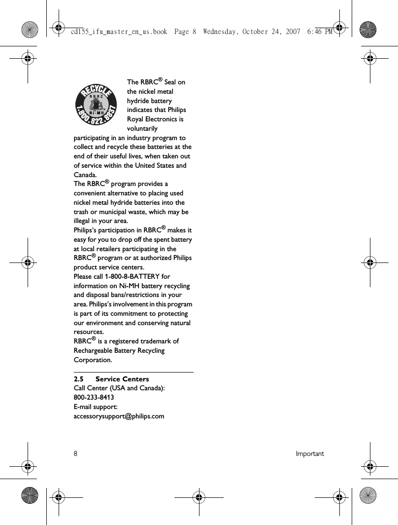 8ImportantThe RBRC® Seal on the nickel metal hydride battery indicates that Philips Royal Electronics is voluntarily participating in an industry program to collect and recycle these batteries at the end of their useful lives, when taken out of service within the United States and Canada.The RBRC® program provides a convenient alternative to placing used nickel metal hydride batteries into the trash or municipal waste, which may be illegal in your area.Philips’s participation in RBRC® makes it easy for you to drop off the spent battery at local retailers participating in the RBRC® program or at authorized Philips product service centers.Please call 1-800-8-BATTERY for information on Ni-MH battery recycling and disposal bans/restrictions in your area. Philips’s involvement in this program is part of its commitment to protecting our environment and conserving natural resources.RBRC® is a registered trademark of Rechargeable Battery Recycling Corporation.2.5 Service CentersCall Center (USA and Canada):  800-233-8413E-mail support:  accessorysupport@philips.comcd155_ifu_master_en_us.book  Page 8  Wednesday, October 24, 2007  6:46 PM