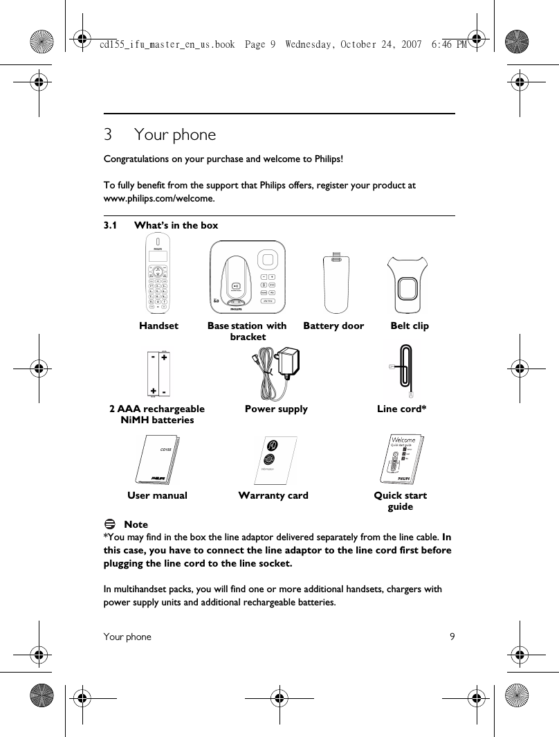 Your phone 93 Your phoneCongratulations on your purchase and welcome to Philips!To fully benefit from the support that Philips offers, register your product at www.philips.com/welcome.3.1 What’s in the boxNote*You may find in the box the line adaptor delivered separately from the line cable. In this case, you have to connect the line adaptor to the line cord first before plugging the line cord to the line socket.In multihandset packs, you will find one or more additional handsets, chargers with power supply units and additional rechargeable batteries. Handset Base station with bracketBattery door2 AAA rechargeable NiMH batteriesPower supply Line cord*User manual Warranty card Quick start guideBelt clipcd155_ifu_master_en_us.book  Page 9  Wednesday, October 24, 2007  6:46 PM