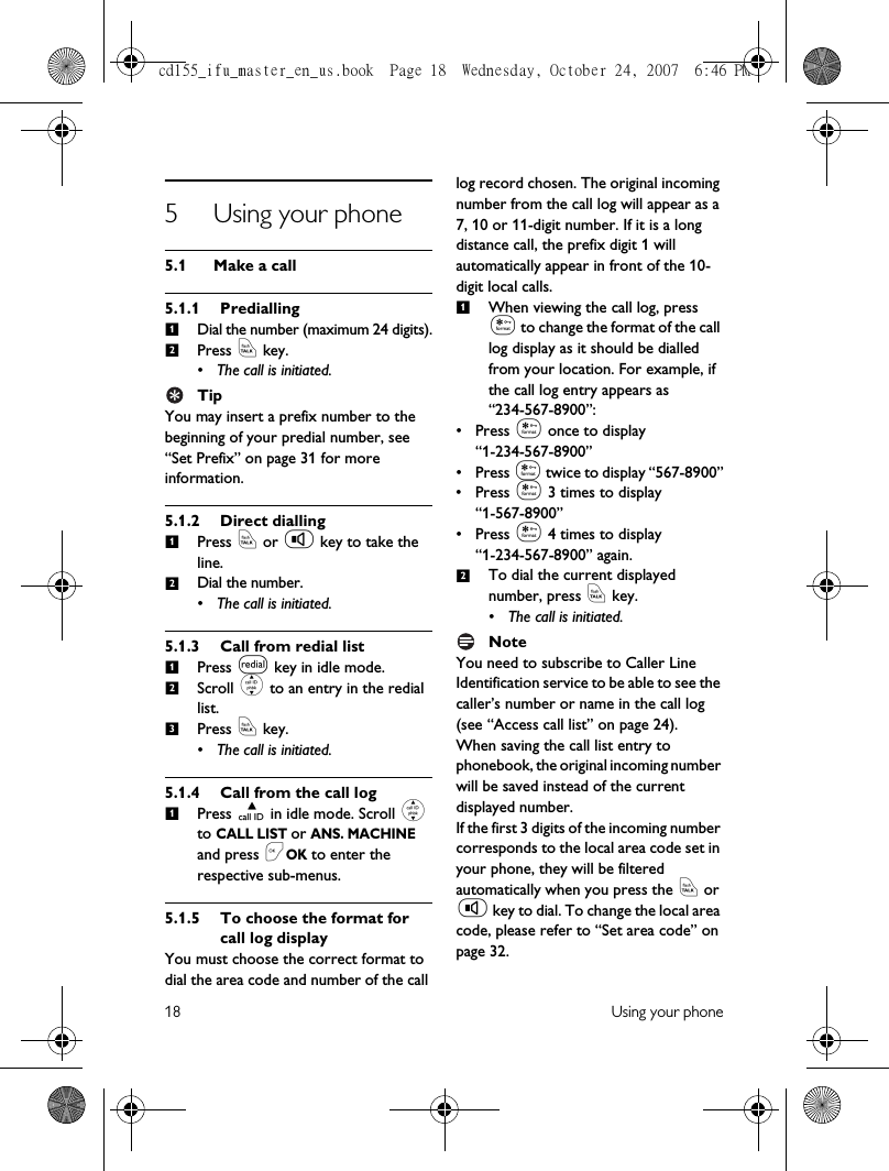 18 Using your phone5 Using your phone5.1 Make a call5.1.1 PrediallingDial the number (maximum 24 digits).Press r key.• The call is initiated.TipYou may insert a prefix number to the beginning of your predial number, see “Set Prefix” on page 31 for more information.5.1.2 Direct diallingPress r or v key to take the line.Dial the number.• The call is initiated.5.1.3 Call from redial listPress l key in idle mode.Scroll : to an entry in the redial list.Press r key.• The call is initiated.5.1.4 Call from the call logPress u in idle mode. Scroll : to CALL LIST or ANS. MACHINE and press &lt;OK to enter the respective sub-menus.5.1.5 To choose the format for call log displayYou must choose the correct format to dial the area code and number of the call log record chosen. The original incoming number from the call log will appear as a 7, 10 or 11-digit number. If it is a long distance call, the prefix digit 1 will automatically appear in front of the 10-digit local calls.When viewing the call log, press * to change the format of the call log display as it should be dialled from your location. For example, if the call log entry appears as “234-567-8900”:• Press * once to display “1-234-567-8900”• Press * twice to display “567-8900”• Press * 3 times to display “1-567-8900”• Press * 4 times to display “1-234-567-8900” again.To dial the current displayed number, press r key.• The call is initiated.NoteYou need to subscribe to Caller Line Identification service to be able to see the caller’s number or name in the call log (see “Access call list” on page 24).When saving the call list entry to phonebook, the original incoming number will be saved instead of the current displayed number. If the first 3 digits of the incoming number corresponds to the local area code set in your phone, they will be filtered automatically when you press the r or v key to dial. To change the local area code, please refer to “Set area code” on page 32.1212123112cd155_ifu_master_en_us.book  Page 18  Wednesday, October 24, 2007  6:46 PM