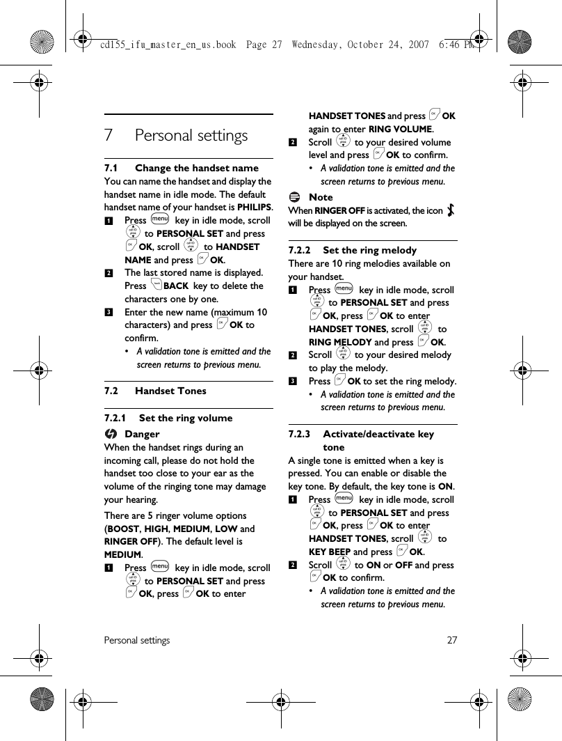 Personal settings 277 Personal settings7.1 Change the handset nameYou can name the handset and display the handset name in idle mode. The default handset name of your handset is PHILIPS.Press m key in idle mode, scroll : to PERSONAL SET and press &lt;OK, scroll : to HANDSET NAME and press &lt;OK.The last stored name is displayed.Press cBACK key to delete the characters one by one.Enter the new name (maximum 10 characters) and press &lt;OK to confirm.• A validation tone is emitted and the screen returns to previous menu.7.2 Handset Tones7.2.1 Set the ring volumeDangerWhen the handset rings during an incoming call, please do not hold the handset too close to your ear as the volume of the ringing tone may damage your hearing.There are 5 ringer volume options (BOOST, HIGH, MEDIUM, LOW and RINGER OFF). The default level is MEDIUM.Press m key in idle mode, scroll : to PERSONAL SET and press &lt;OK, press &lt;OK to enter HANDSET TONES and press &lt;OK again to enter RING VOLUME.Scroll : to your desired volume level and press &lt;OK to confirm.• A validation tone is emitted and the screen returns to previous menu.NoteWhen RINGER OFF is activated, the icon   will be displayed on the screen.7.2.2 Set the ring melodyThere are 10 ring melodies available on your handset. Press m key in idle mode, scroll : to PERSONAL SET and press &lt;OK, press &lt;OK to enter HANDSET TONES, scroll : to RING MELODY and press &lt;OK.Scroll : to your desired melody to play the melody.Press &lt;OK to set the ring melody.• A validation tone is emitted and the screen returns to previous menu.7.2.3 Activate/deactivate keytoneA single tone is emitted when a key is pressed. You can enable or disable the key tone. By default, the key tone is ON.Press m key in idle mode, scroll : to PERSONAL SET and press &lt;OK, press &lt;OK to enter HANDSET TONES, scroll : to KEY BEEP and press &lt;OK.Scroll : to ON or OFF and press &lt;OK to confirm.• A validation tone is emitted and the screen returns to previous menu.1231212312cd155_ifu_master_en_us.book  Page 27  Wednesday, October 24, 2007  6:46 PM