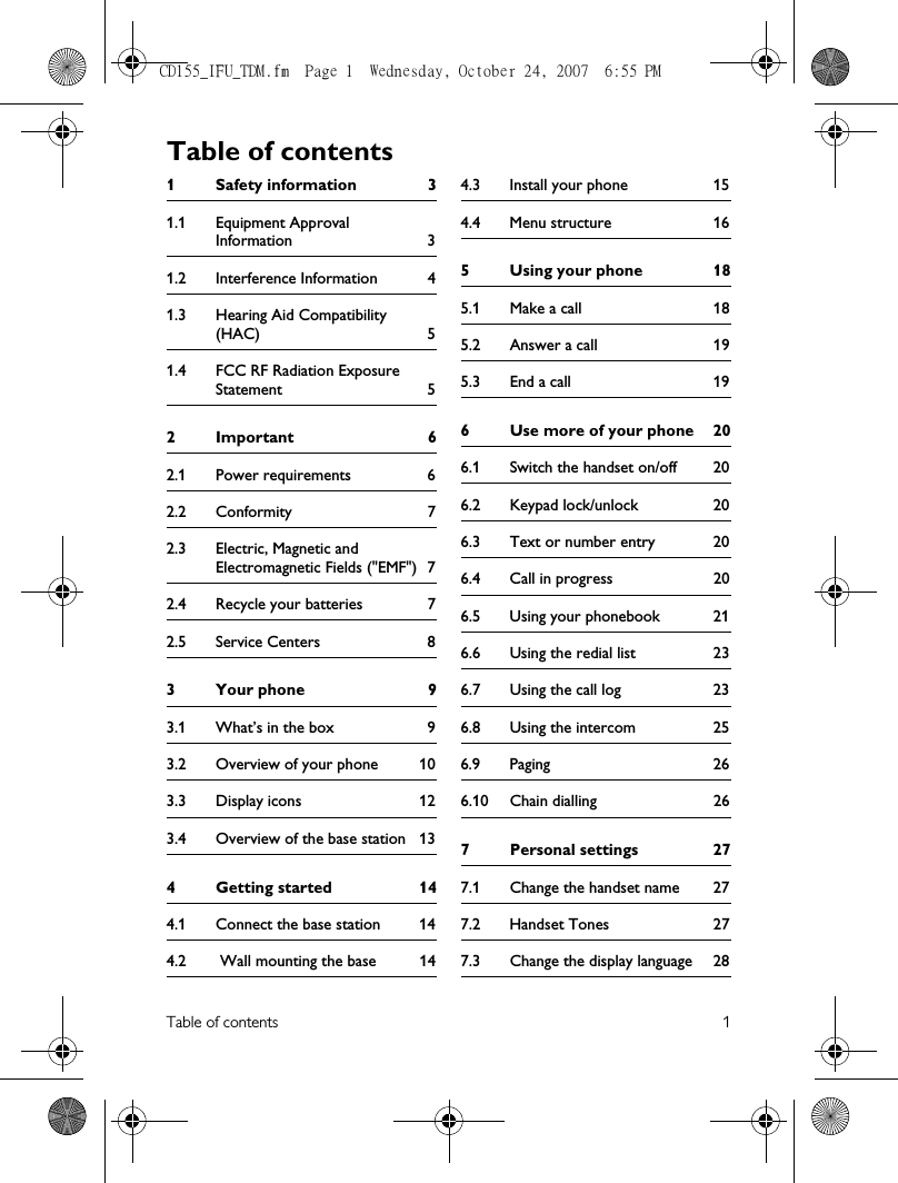 Table of contents 11 Safety information 31.1 Equipment Approval Information 31.2 Interference Information 41.3 Hearing Aid Compatibility (HAC) 51.4 FCC RF Radiation Exposure Statement 52Important 62.1 Power requirements 62.2 Conformity 72.3 Electric, Magnetic and Electromagnetic Fields (&quot;EMF&quot;) 72.4 Recycle your batteries 72.5 Service Centers 83 Your phone 93.1 What’s in the box 93.2 Overview of your phone 103.3 Display icons 123.4 Overview of the base station 134Getting started 144.1 Connect the base station 144.2  Wall mounting the base 144.3 Install your phone 154.4 Menu structure 165 Using your phone 185.1 Make a call 185.2 Answer a call 195.3 End a call 196 Use more of your phone 206.1 Switch the handset on/off 206.2 Keypad lock/unlock 206.3 Text or number entry 206.4 Call in progress 206.5 Using your phonebook 216.6 Using the redial list 236.7 Using the call log 236.8 Using the intercom 256.9 Paging 266.10 Chain dialling 267 Personal settings 277.1 Change the handset name 277.2 Handset Tones 277.3 Change the display language 28Table of contentsCD155_IFU_TDM.fm  Page 1  Wednesday, October 24, 2007  6:55 PM