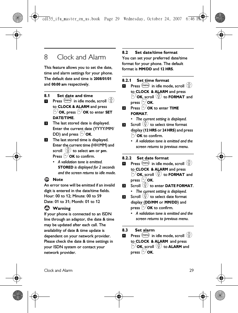 Clock and Alarm 298 Clock and AlarmThis feature allows you to set the date, time and alarm settings for your phone. The default date and time is 2008/01/01 and 00:00 am respectively. 8.1 Set date and timePress m in idle mode, scroll : to CLOCK &amp; ALARM and press &lt;OK, press &lt;OK to enter SET DATE/TIME.The last stored date is displayed. Enter the current date (YYYY/MM/DD) and press &lt;OK.The last stored time is displayed. Enter the current time (HH:MM) and scroll : to select am or pm. Press &lt;OK to confirm.• A validation tone is emitted. STORED is displayed for 2 seconds and the screen returns to idle mode.NoteAn error tone will be emitted if an invalid digit is entered in the date/time fields. Hour: 00 to 12; Minute: 00 to 59Date: 01 to 31; Month: 01 to 12WarningIf your phone is connected to an ISDN line through an adaptor, the date &amp; time may be updated after each call. The availability of date &amp; time update is dependent on your network provider. Please check the date &amp; time settings in your ISDN system or contact your network provider. 8.2 Set date/time formatYou can set your preferred date/time format for your phone. The default format is MM/DD and 12 HRS.8.2.1 Set time formatPress m in idle mode, scroll : to CLOCK &amp; ALARM and press &lt;OK, scroll : to FORMAT and press &lt;OK.Press &lt;OK to enter TIME FORMAT.• The current setting is displayed.Scroll : to select time format display (12 HRS or 24 HRS) and press &lt;OK to confirm. • A validation tone is emitted and the screen returns to previous menu.8.2.2 Set date formatPress m in idle mode, scroll : to CLOCK &amp; ALARM and press &lt;OK, scroll : to FORMAT and press &lt;OK.Scroll : to enter DATE FORMAT.• The current setting is displayed.Scroll : to select date format display (DD/MM or MM/DD) and press &lt;OK to confirm. • A validation tone is emitted and the screen returns to previous menu.8.3 Set alarmPress m in idle mode, scroll : to CLOCK &amp; ALARM and press &lt;OK, scroll : to ALARM and press &lt;OK.123!1231231cd155_ifu_master_en_us.book  Page 29  Wednesday, October 24, 2007  6:46 PM