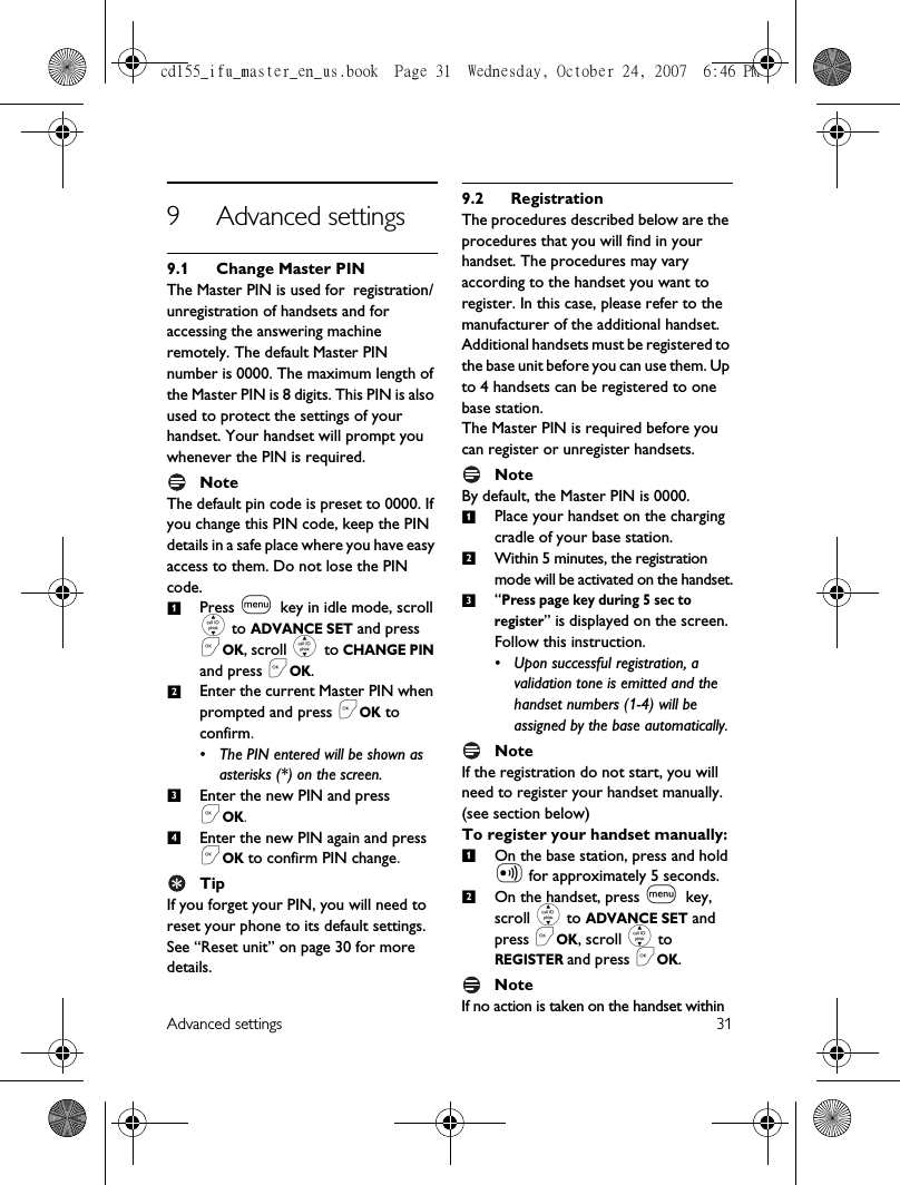 Advanced settings 319 Advanced settings9.1 Change Master PINThe Master PIN is used for registration/unregistration of handsets and for accessing the answering machine remotely. The default Master PIN number is 0000. The maximum length of the Master PIN is 8 digits. This PIN is also used to protect the settings of your handset. Your handset will prompt you whenever the PIN is required.NoteThe default pin code is preset to 0000. If you change this PIN code, keep the PIN details in a safe place where you have easy access to them. Do not lose the PIN code.Press m key in idle mode, scroll : to ADVANCE SET and press &lt;OK, scroll : to CHANGE PIN and press &lt;OK.Enter the current Master PIN when prompted and press &lt;OK to confirm. • The PIN entered will be shown as asterisks (*) on the screen.Enter the new PIN and press &lt;OK.Enter the new PIN again and press &lt;OK to confirm PIN change.TipIf you forget your PIN, you will need to reset your phone to its default settings. See “Reset unit” on page 30 for more details. 9.2 RegistrationThe procedures described below are the procedures that you will find in your handset. The procedures may vary according to the handset you want to register. In this case, please refer to the manufacturer of the additional handset. Additional handsets must be registered to the base unit before you can use them. Up to 4 handsets can be registered to one base station.The Master PIN is required before you can register or unregister handsets. NoteBy default, the Master PIN is 0000.Place your handset on the charging cradle of your base station.Within 5 minutes, the registration mode will be activated on the handset.“Press page key during 5 sec to register” is displayed on the screen. Follow this instruction. • Upon successful registration, a validation tone is emitted and the handset numbers (1-4) will be assigned by the base automatically.NoteIf the registration do not start, you will need to register your handset manually. (see section below) To register your handset manually:On the base station, press and hold V for approximately 5 seconds. On the handset, press m key, scroll : to ADVANCE SET and press &lt;OK, scroll : to REGISTER and press &lt;OK.NoteIf no action is taken on the handset within 123412312cd155_ifu_master_en_us.book  Page 31  Wednesday, October 24, 2007  6:46 PM