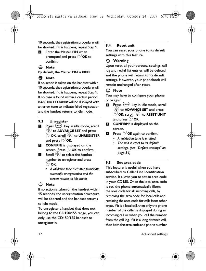 32 Advanced settings10 seconds, the registration procedure will be aborted. If this happens, repeat Step 1.Enter the Master PIN when prompted and press &lt;OK to confirm. NoteBy default, the Master PIN is 0000. NoteIf no action is taken on the handset within 10 seconds, the registration procedure will be aborted. If this happens, repeat Step 1.If no base is found within a certain period, BASE NOT FOUND! will be displayed with an error tone to indicate failed registration and the handset returns to idle mode.9.3 UnregisterPress m key in idle mode, scroll : to ADVANCE SET and press &lt;OK, scroll : to UNREGISTER and press &lt;OK.CONFIRM? is displayed on the screen. Press &lt;OK to confirm.Scroll : to select the handset number to unregister and press &lt;OK.• A validation tone is emitted to indicate successful unregistration and the screen returns to idle mode.NoteIf no action is taken on the handset within 15 seconds, the unregistration procedure will be aborted and the handset returns to idle mode.To unregister a handset that does not belong to the CD150/155 range, you can only use the CD150/155 handset to unregister it. 9.4 Reset unitYou can reset your phone to its default settings with this feature. WarningUpon reset, all your personal settings, call log and redial list entries will be deleted and the phone will return to its default settings. However, your phonebook will remain unchanged after reset.Note You may have to configure your phone once again.Press m key in idle mode, scroll : to ADVANCE SET and press &lt;OK, scroll : to RESET UNIT and press &lt;OK.CONFIRM? is displayed on the screen. Press &lt;OK again to confirm.• A validation tone is emitted.• The unit is reset to its default settings. (see “Default settings” on page 34) 9.5 Set area codeThis feature is useful when you have subscribed to Caller Line Identification service. It allows you to set an area code in your CD155. Once the local area code is set, the phone automatically filtersthe area code for all incoming calls, by removing the area code for local calls and retaining the area code for calls from other areas. If it is a local call, then only the phone number of the caller is displayed during an incoming call or when you call the number from the call log. If it is a long distance call, then both the area code and phone number 3123!123cd155_ifu_master_en_us.book  Page 32  Wednesday, October 24, 2007  6:46 PM