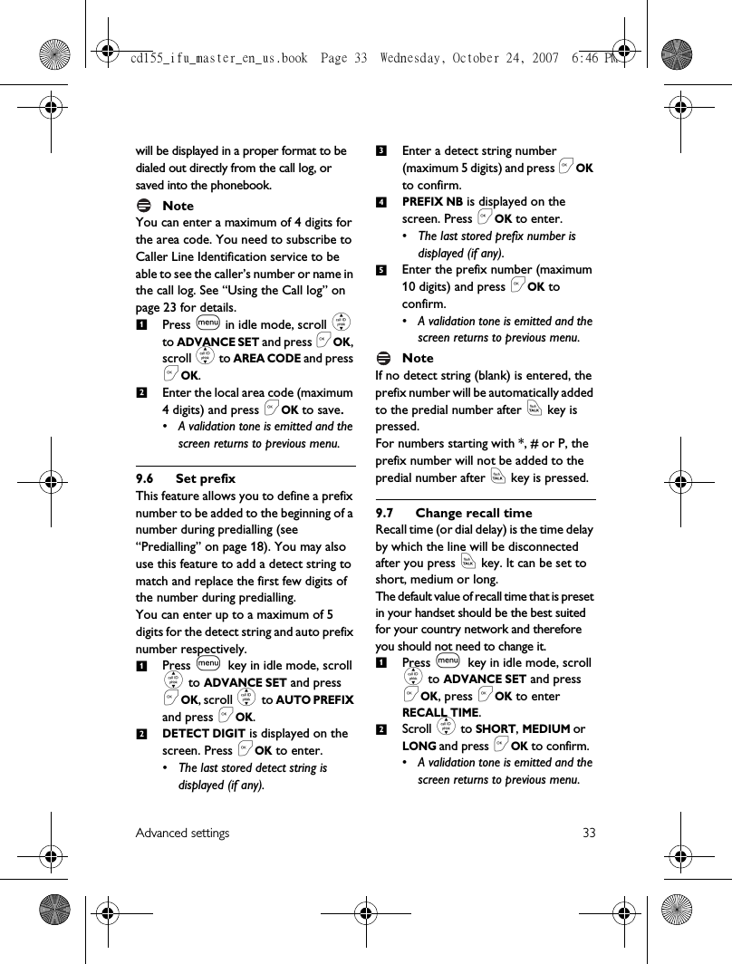 Advanced settings 33will be displayed in a proper format to be dialed out directly from the call log, or saved into the phonebook.NoteYou can enter a maximum of 4 digits for the area code. You need to subscribe to Caller Line Identification service to be able to see the caller’s number or name in the call log. See “Using the Call log” on page 23 for details.Press m in idle mode, scroll : to ADVANCE SET and press &lt;OK, scroll : to AREA CODE and press &lt;OK.Enter the local area code (maximum 4 digits) and press &lt;OK to save.• A validation tone is emitted and the screen returns to previous menu.9.6 Set prefixThis feature allows you to define a prefix number to be added to the beginning of a number during predialling (see “Predialling” on page 18). You may also use this feature to add a detect string to match and replace the first few digits of the number during predialling. You can enter up to a maximum of 5 digits for the detect string and auto prefix number respectively. Press m key in idle mode, scroll : to ADVANCE SET and press &lt;OK, scroll : to AUTO PREFIX and press &lt;OK.DETECT DIGIT is displayed on the screen. Press &lt;OK to enter.• The last stored detect string is displayed (if any). Enter a detect string number (maximum 5 digits) and press &lt;OK to confirm. PREFIX NB is displayed on the screen. Press &lt;OK to enter. • The last stored prefix number is displayed (if any). Enter the prefix number (maximum 10 digits) and press &lt;OK to confirm.• A validation tone is emitted and the screen returns to previous menu.NoteIf no detect string (blank) is entered, the prefix number will be automatically added to the predial number after r key is pressed. For numbers starting with *, # or P, the prefix number will not be added to the predial number after r key is pressed.9.7 Change recall timeRecall time (or dial delay) is the time delay by which the line will be disconnected after you press r key. It can be set to short, medium or long.The default value of recall time that is preset in your handset should be the best suited for your country network and therefore you should not need to change it.Press m key in idle mode, scroll : to ADVANCE SET and press &lt;OK, press &lt;OK to enter RECALL TIME.Scroll : to SHORT, MEDIUM or LONG and press &lt;OK to confirm.• A validation tone is emitted and the screen returns to previous menu.121234512cd155_ifu_master_en_us.book  Page 33  Wednesday, October 24, 2007  6:46 PM