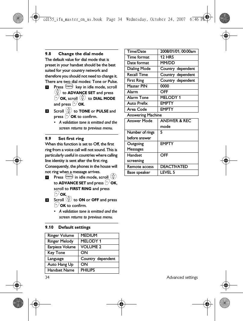 34 Advanced settings9.8 Change the dial modeThe default value for dial mode that is preset in your handset should be the best suited for your country network and therefore you should not need to change it. There are two dial modes: Tone or Pulse.Press m key in idle mode, scroll : to ADVANCE SET and press &lt;OK, scroll : to DIAL MODE and press &lt;OK.Scroll : to TONE or PULSE and press &lt;OK to confirm.• A validation tone is emitted and the screen returns to previous menu.9.9 Set first ringWhen this function is set to Off, the first ring from a voice call will not sound. This is particularly useful in countries where calling line identity is sent after the first ring. Consequently, the phones in the house will not ring when a message arrives.Press m in idle mode, scroll : to ADVANCE SET and press &lt;OK, scroll to FIRST RING and press &lt;OK.Scroll : to ON or OFF and press &lt;OK to confirm. • A validation tone is emitted and the screen returns to previous menu.9.10 Default settingsRinger Volume MEDIUMRinger Melody MELODY 1Earpiece Volume VOLUME 2Key Tone ONLanguage Country dependentAuto Hang Up ONHandset Name PHILIPS1212Time/Date 2008/01/01; 00:00amTime format 12 HRSDate format MM/DDDialing Mode Country dependentRecall Time Country dependentFirst Ring Country dependentMaster PIN 0000Alarm OFFAlarm Tone MELODY 1Auto Prefix EMPTYArea Code EMPTYAnswering MachineAnswer Mode ANSWER &amp; REC modeNumber of rings before answer5Outgoing MessagesEMPTYHandset screening OFFRemote access DEACTIVATEDBase speaker LEVEL 5cd155_ifu_master_en_us.book  Page 34  Wednesday, October 24, 2007  6:46 PM