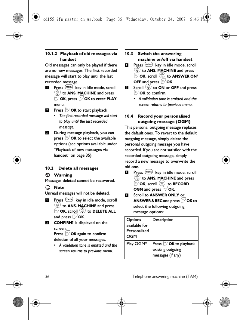 36 Telephone answering machine (TAM)10.1.2 Playback of old messages via handsetOld messages can only be played if there are no new messages. The first recorded message will start to play until the last recorded message. Press m key in idle mode, scroll : to ANS. MACHINE and press &lt;OK, press &lt;OK to enter PLAY menu.Press &lt;OK to start playback• The first recorded message will start to play until the last recorded message. During message playback, you can press &lt;OK to select the available options (see options available under “Playback of new messages via handset” on page 35). 10.2 Delete all messagesWarningMessages deleted cannot be recovered.Note Unread messages will not be deleted. Press m key in idle mode, scroll : to ANS. MACHINE and press &lt;OK, scroll : to DELETE ALL and press &lt;OK.CONFIRM? is displayed on the screen. Press &lt;OK again to confirm deletion of all your messages.• A validation tone is emitted and the screen returns to previous menu.10.3 Switch the answering machine on/off via handsetPress m key in idle mode, scroll : to ANS. MACHINE and press &lt;OK, scroll : to ANSWER ON/OFF and press &lt;OK.Scroll : to ON or OFF and press &lt;OK to confirm.• A validation tone is emitted and the screen returns to previous menu. 10.4 Record your personalised outgoing message (OGM)This personal outgoing message replaces the default ones. To revert to the default outgoing message, simply delete the personal outgoing message you have recorded. If you are not satisfied with the recorded outgoing message, simply record a new message to overwrite the old one. Press m key in idle mode, scroll : to ANS. MACHINE and press &lt;OK, scroll : to RECORD OGM and press &lt;OK, Scroll to ANSWER ONLY or ANSWER &amp; REC and press &lt;OK to select the following outgoing message options:123!12Options available for Personalized OGMDescriptionPlay OGM* Press &lt;OK to playback existing outgoing messages (if any)1212cd155_ifu_master_en_us.book  Page 36  Wednesday, October 24, 2007  6:46 PM