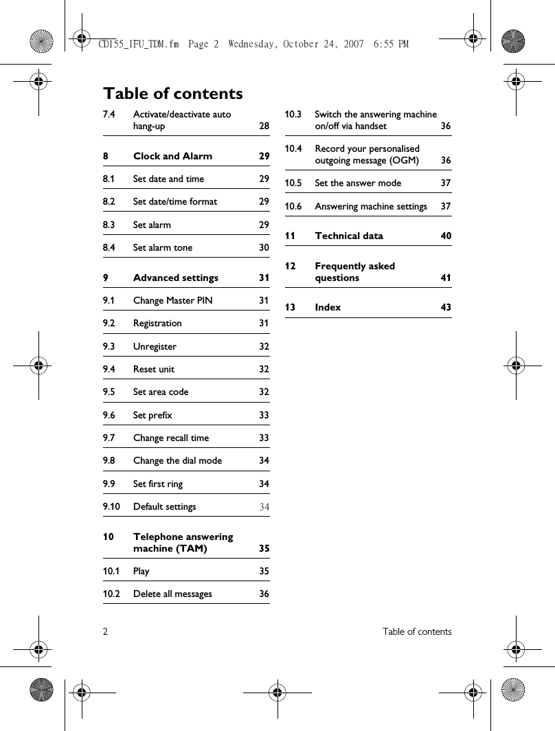 2Table of contents7.4 Activate/deactivate auto hang-up 288 Clock and Alarm 298.1 Set date and time 298.2 Set date/time format 298.3 Set alarm 298.4 Set alarm tone 309 Advanced settings 319.1 Change Master PIN 319.2 Registration 319.3 Unregister 329.4 Reset unit 329.5 Set area code 329.6 Set prefix 339.7 Change recall time 339.8 Change the dial mode 349.9 Set first ring 349.10 Default settings 3410 Telephone answering machine (TAM) 3510.1 Play 3510.2 Delete all messages 3610.3 Switch the answering machine on/off via handset 3610.4 Record your personalised outgoing message (OGM) 3610.5 Set the answer mode 3710.6 Answering machine settings 3711 Technical data 4012 Frequently asked questions 4113 Index 43Table of contentsCD155_IFU_TDM.fm  Page 2  Wednesday, October 24, 2007  6:55 PM