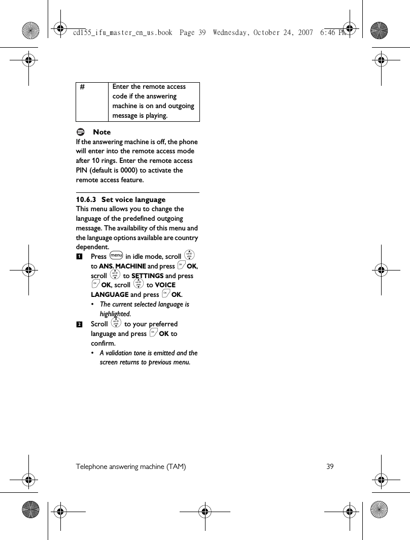 Telephone answering machine (TAM) 39 NoteIf the answering machine is off, the phone will enter into the remote access mode after 10 rings. Enter the remote access PIN (default is 0000) to activate the remote access feature.10.6.3 Set voice languageThis menu allows you to change the language of the predefined outgoing message. The availability of this menu and the language options available are country dependent.Press m in idle mode, scroll : to ANS. MACHINE and press &lt;OK, scroll : to SETTINGS and press &lt;OK, scroll : to VOICE LANGUAGE and press &lt;OK.• The current selected language is highlighted.Scroll : to your preferred language and press &lt;OK to confirm.• A validation tone is emitted and the screen returns to previous menu.# Enter the remote access code if the answering machine is on and outgoingmessage is playing.12cd155_ifu_master_en_us.book  Page 39  Wednesday, October 24, 2007  6:46 PM