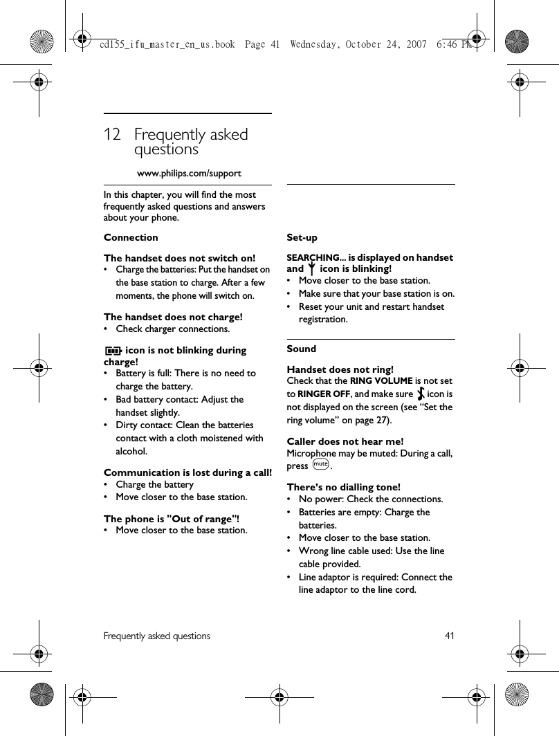 Frequently asked questions 4112 Frequently asked questions            www.philips.com/supportIn this chapter, you will find the most frequently asked questions and answers about your phone.ConnectionThe handset does not switch on!• Charge the batteries: Put the handset on the base station to charge. After a few moments, the phone will switch on.The handset does not charge!• Check charger connections. icon is not blinking during charge!• Battery is full: There is no need to charge the battery.• Bad battery contact: Adjust the handset slightly.• Dirty contact: Clean the batteries contact with a cloth moistened with alcohol.Communication is lost during a call!• Charge the battery• Move closer to the base station.The phone is &quot;Out of range&quot;!• Move closer to the base station.Set-upSEARCHING... is displayed on handset and   icon is blinking!• Move closer to the base station.• Make sure that your base station is on.• Reset your unit and restart handset registration.SoundHandset does not ring!Check that the RING VOLUME is not set to RINGER OFF, and make sure   icon is not displayed on the screen (see “Set the ring volume” on page 27).Caller does not hear me!Microphone may be muted: During a call, press M.There’s no dialling tone!• No power: Check the connections. • Batteries are empty: Charge the batteries.• Move closer to the base station.• Wrong line cable used: Use the line cable provided. • Line adaptor is required: Connect the line adaptor to the line cord.cd155_ifu_master_en_us.book  Page 41  Wednesday, October 24, 2007  6:46 PM