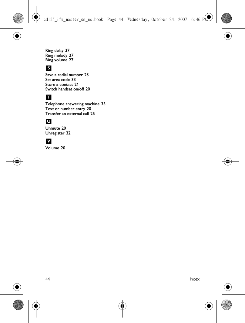 44 IndexRing delay 37Ring melody 27Ring volume 27SSave a redial number 23Set area code 33Store a contact 21Switch handset on/off 20TTelephone answering machine 35Text or number entry 20Transfer an external call 25UUnmute 20Unregister 32VVolume 20cd155_ifu_master_en_us.book  Page 44  Wednesday, October 24, 2007  6:46 PM