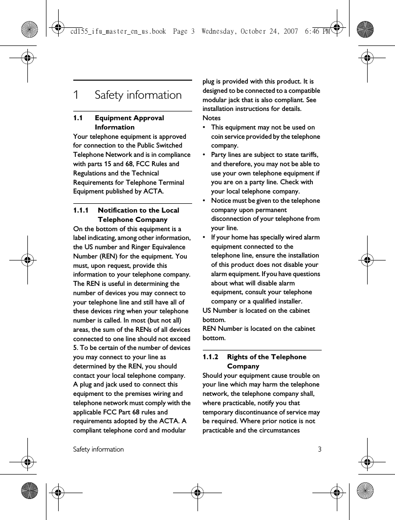 Safety information 31 Safety information1.1 Equipment Approval InformationYour telephone equipment is approved for connection to the Public Switched Telephone Network and is in compliance with parts 15 and 68, FCC Rules and Regulations and the Technical Requirements for Telephone Terminal Equipment published by ACTA.1.1.1 Notification to the Local Telephone CompanyOn the bottom of this equipment is a label indicating, among other information, the US number and Ringer Equivalence Number (REN) for the equipment. You must, upon request, provide this information to your telephone company.The REN is useful in determining the number of devices you may connect to your telephone line and still have all of these devices ring when your telephone number is called. In most (but not all) areas, the sum of the RENs of all devices connected to one line should not exceed 5. To be certain of the number of devices you may connect to your line as determined by the REN, you should contact your local telephone company.A plug and jack used to connect this equipment to the premises wiring and telephone network must comply with the applicable FCC Part 68 rules and requirements adopted by the ACTA. A compliant telephone cord and modular plug is provided with this product. It is designed to be connected to a compatible modular jack that is also compliant. See installation instructions for details.Notes • This equipment may not be used on coin service provided by the telephone company.• Party lines are subject to state tariffs, and therefore, you may not be able to use your own telephone equipment if you are on a party line. Check with your local telephone company.• Notice must be given to the telephone company upon permanent disconnection of your telephone from your line.• If your home has specially wired alarm equipment connected to the telephone line, ensure the installation of this product does not disable your alarm equipment. If you have questions about what will disable alarm equipment, consult your telephone company or a qualified installer.US Number is located on the cabinet bottom.REN Number is located on the cabinet bottom.1.1.2 Rights of the Telephone Company Should your equipment cause trouble on your line which may harm the telephone network, the telephone company shall, where practicable, notify you that temporary discontinuance of service may be required. Where prior notice is not practicable and the circumstances cd155_ifu_master_en_us.book  Page 3  Wednesday, October 24, 2007  6:46 PM