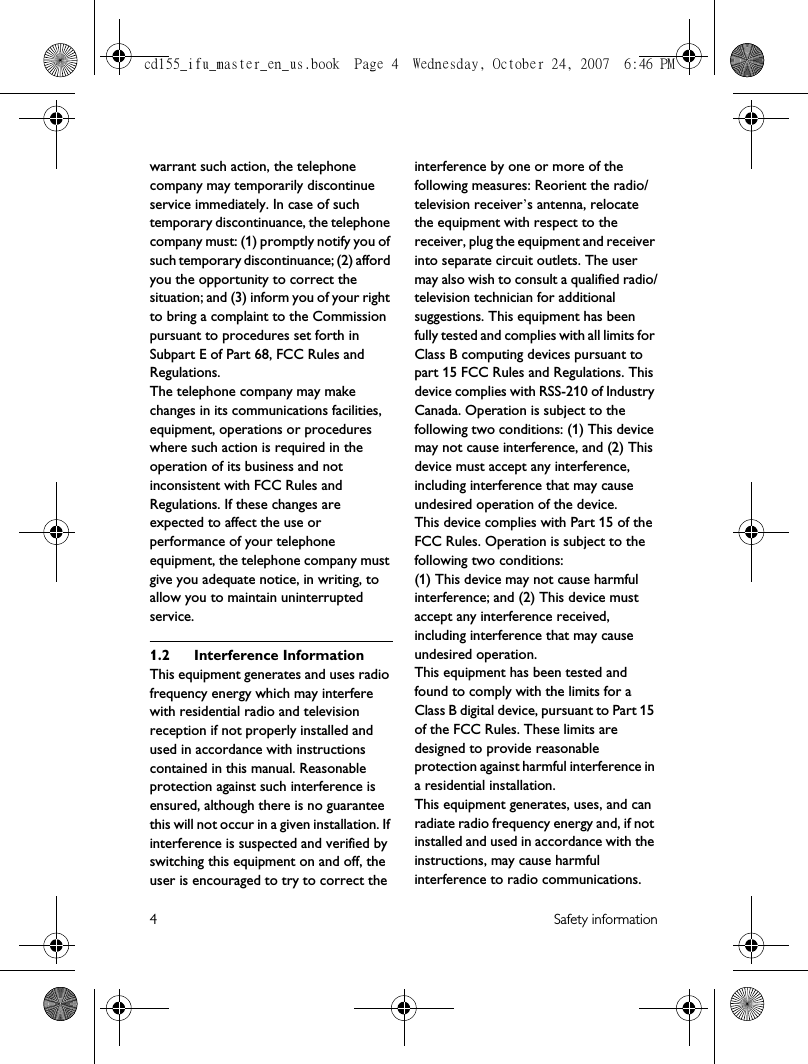 4 Safety informationwarrant such action, the telephone company may temporarily discontinue service immediately. In case of such temporary discontinuance, the telephone company must: (1) promptly notify you of such temporary discontinuance; (2) afford you the opportunity to correct the situation; and (3) inform you of your right to bring a complaint to the Commission pursuant to procedures set forth in Subpart E of Part 68, FCC Rules and Regulations.The telephone company may make changes in its communications facilities, equipment, operations or procedures where such action is required in the operation of its business and not inconsistent with FCC Rules and Regulations. If these changes are expected to affect the use or performance of your telephone equipment, the telephone company must give you adequate notice, in writing, to allow you to maintain uninterrupted service.1.2 Interference InformationThis equipment generates and uses radio frequency energy which may interfere with residential radio and television reception if not properly installed and used in accordance with instructions contained in this manual. Reasonable protection against such interference is ensured, although there is no guarantee this will not occur in a given installation. If interference is suspected and verified by switching this equipment on and off, the user is encouraged to try to correct the interference by one or more of the following measures: Reorient the radio/television receiver’s antenna, relocate the equipment with respect to the receiver, plug the equipment and receiver into separate circuit outlets. The user may also wish to consult a qualified radio/television technician for additional suggestions. This equipment has been fully tested and complies with all limits for Class B computing devices pursuant to part 15 FCC Rules and Regulations. This device complies with RSS-210 of Industry Canada. Operation is subject to the following two conditions: (1) This device may not cause interference, and (2) This device must accept any interference, including interference that may cause undesired operation of the device.This device complies with Part 15 of the FCC Rules. Operation is subject to the following two conditions: (1) This device may not cause harmful interference; and (2) This device must accept any interference received, including interference that may cause undesired operation.This equipment has been tested and found to comply with the limits for a Class B digital device, pursuant to Part 15 of the FCC Rules. These limits are designed to provide reasonable protection against harmful interference in a residential installation.This equipment generates, uses, and can radiate radio frequency energy and, if not installed and used in accordance with the instructions, may cause harmful interference to radio communications. cd155_ifu_master_en_us.book  Page 4  Wednesday, October 24, 2007  6:46 PM